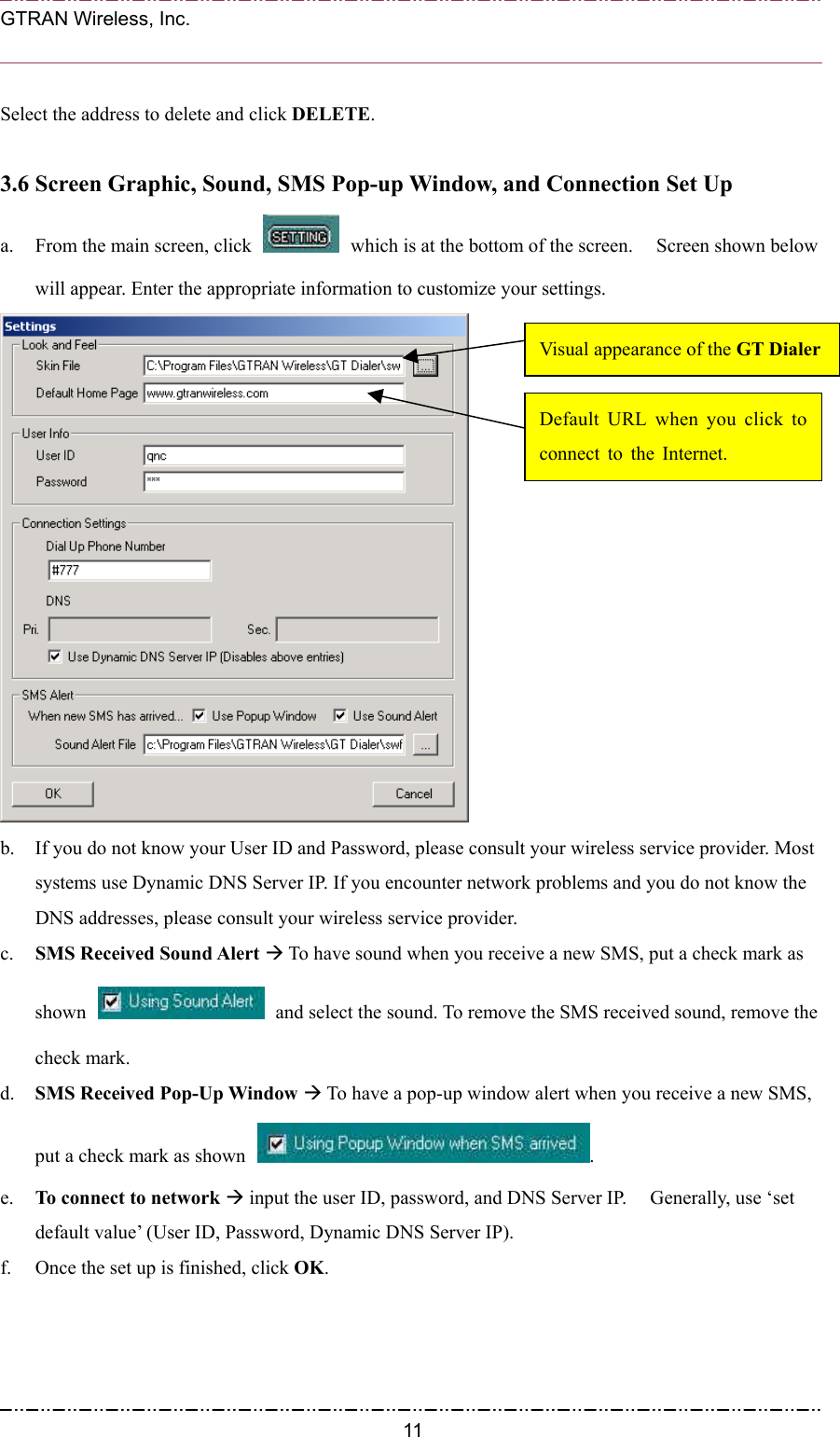  GTRAN Wireless, Inc.                                                           Select the address to delete and click DELETE.  3.6 Screen Graphic, Sound, SMS Pop-up Window, and Connection Set Up a.  From the main screen, click    which is at the bottom of the screen.    Screen shown below will appear. Enter the appropriate information to customize your settings.  Visual appearance of the GT DialerDefault URL when you click toconnect to the Internet. b.  If you do not know your User ID and Password, please consult your wireless service provider. Most systems use Dynamic DNS Server IP. If you encounter network problems and you do not know the DNS addresses, please consult your wireless service provider. c.  SMS Received Sound Alert Æ To have sound when you receive a new SMS, put a check mark as shown    and select the sound. To remove the SMS received sound, remove the check mark. d.  SMS Received Pop-Up Window Æ To have a pop-up window alert when you receive a new SMS, put a check mark as shown  .  e.  To connect to network Æ input the user ID, password, and DNS Server IP.    Generally, use ‘set default value’ (User ID, Password, Dynamic DNS Server IP). f.  Once the set up is finished, click OK.   11