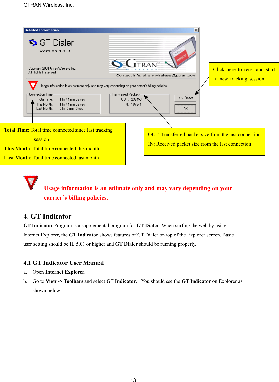  GTRAN Wireless, Inc.                                                            Click here to reset and start a new tracking session. OUT: Transferred packet size from the last connectionIN: Received packet size from the last connection      Tot al  Time: Total time connected since last tracking      session This Month: Total time connected this month Last Month: Total time connected last month   Usage information is an estimate only and may vary depending on your carrier’s billing policies.  4. GT Indicator GT Indicator Program is a supplemental program for GT Dialer. When surfing the web by using Internet Explorer, the GT Indicator shows features of GT Dialer on top of the Explorer screen. Basic user setting should be IE 5.01 or higher and GT Dialer should be running properly.  4.1 GT Indicator User Manual a. Open Internet Explorer. b. Go to View -&gt; Toolbars and select GT Indicator.    You should see the GT Indicator on Explorer as shown below.  13