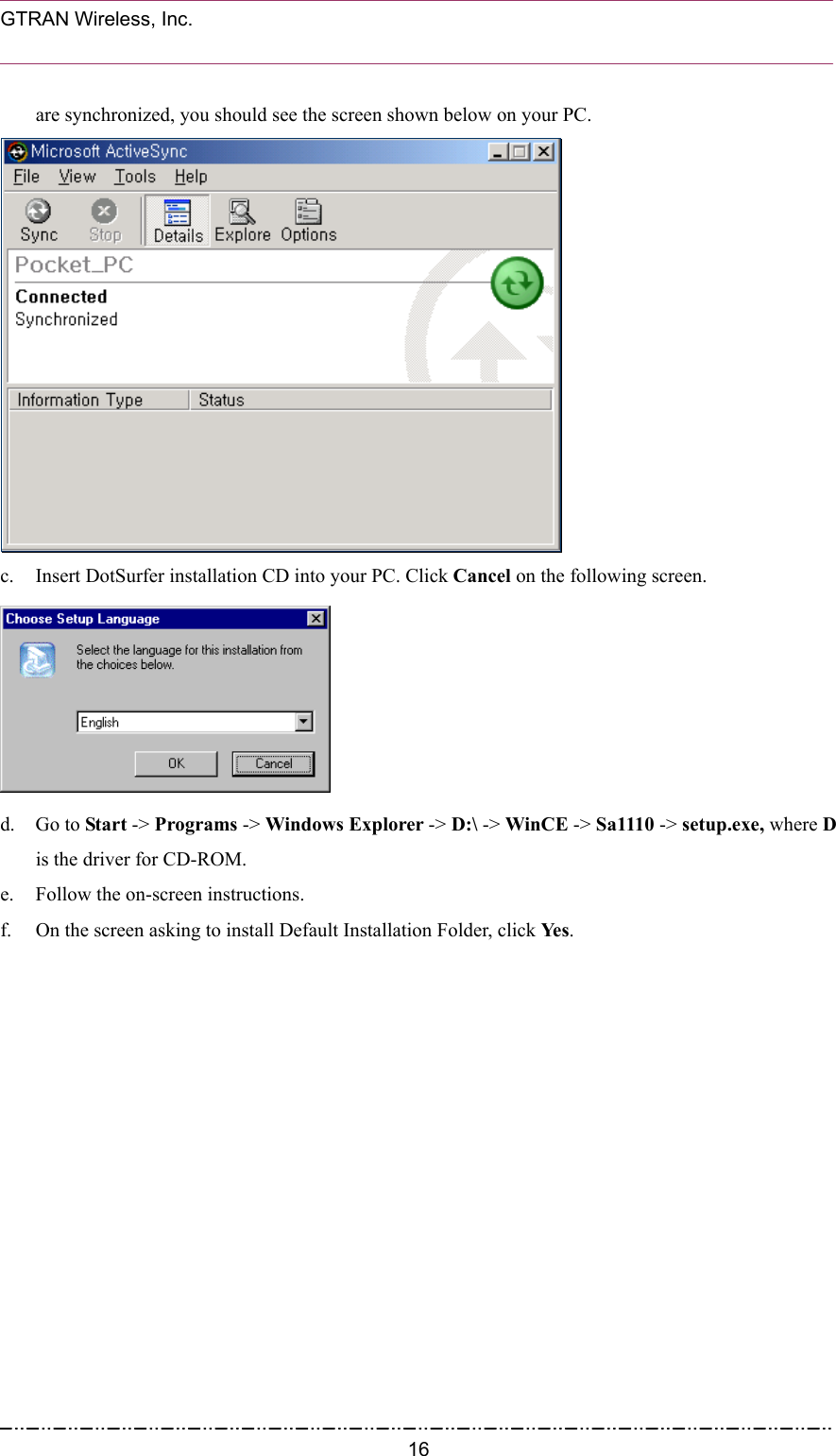  GTRAN Wireless, Inc.                                                           are synchronized, you should see the screen shown below on your PC.  c.  Insert DotSurfer installation CD into your PC. Click Cancel on the following screen.  d. Go to Start -&gt; Programs -&gt; Windows Explorer -&gt; D:\ -&gt; WinCE -&gt; Sa1110 -&gt; setup.exe, where D is the driver for CD-ROM. e.  Follow the on-screen instructions. f.  On the screen asking to install Default Installation Folder, click Yes.  16