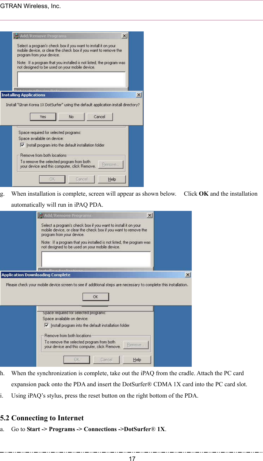  GTRAN Wireless, Inc.                                                            g.  When installation is complete, screen will appear as shown below.    Click OK and the installation automatically will run in iPAQ PDA.  h.  When the synchronization is complete, take out the iPAQ from the cradle. Attach the PC card expansion pack onto the PDA and insert the DotSurfer® CDMA 1X card into the PC card slot. i.  Using iPAQ’s stylus, press the reset button on the right bottom of the PDA.  5.2 Connecting to Internet   a. Go to Start -&gt; Programs -&gt; Connections -&gt;DotSurfer® 1X.  17