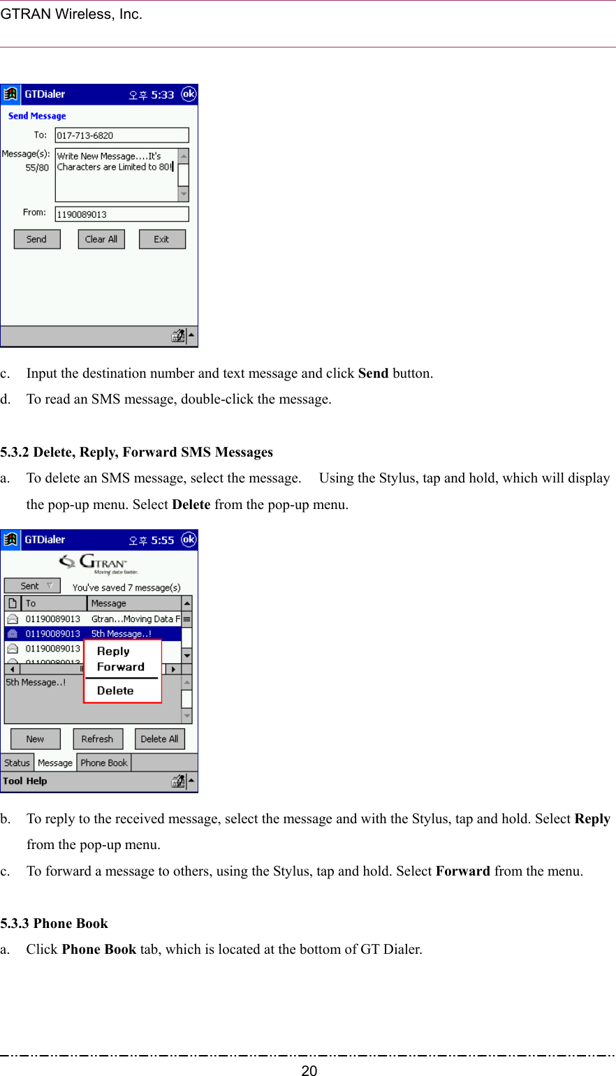  GTRAN Wireless, Inc.                                                            c.  Input the destination number and text message and click Send button.   d.  To read an SMS message, double-click the message.  5.3.2 Delete, Reply, Forward SMS Messages a.  To delete an SMS message, select the message.    Using the Stylus, tap and hold, which will display the pop-up menu. Select Delete from the pop-up menu.    b.  To reply to the received message, select the message and with the Stylus, tap and hold. Select Reply from the pop-up menu. c.  To forward a message to others, using the Stylus, tap and hold. Select Forward from the menu.  5.3.3 Phone Book a. Click Phone Book tab, which is located at the bottom of GT Dialer.  20