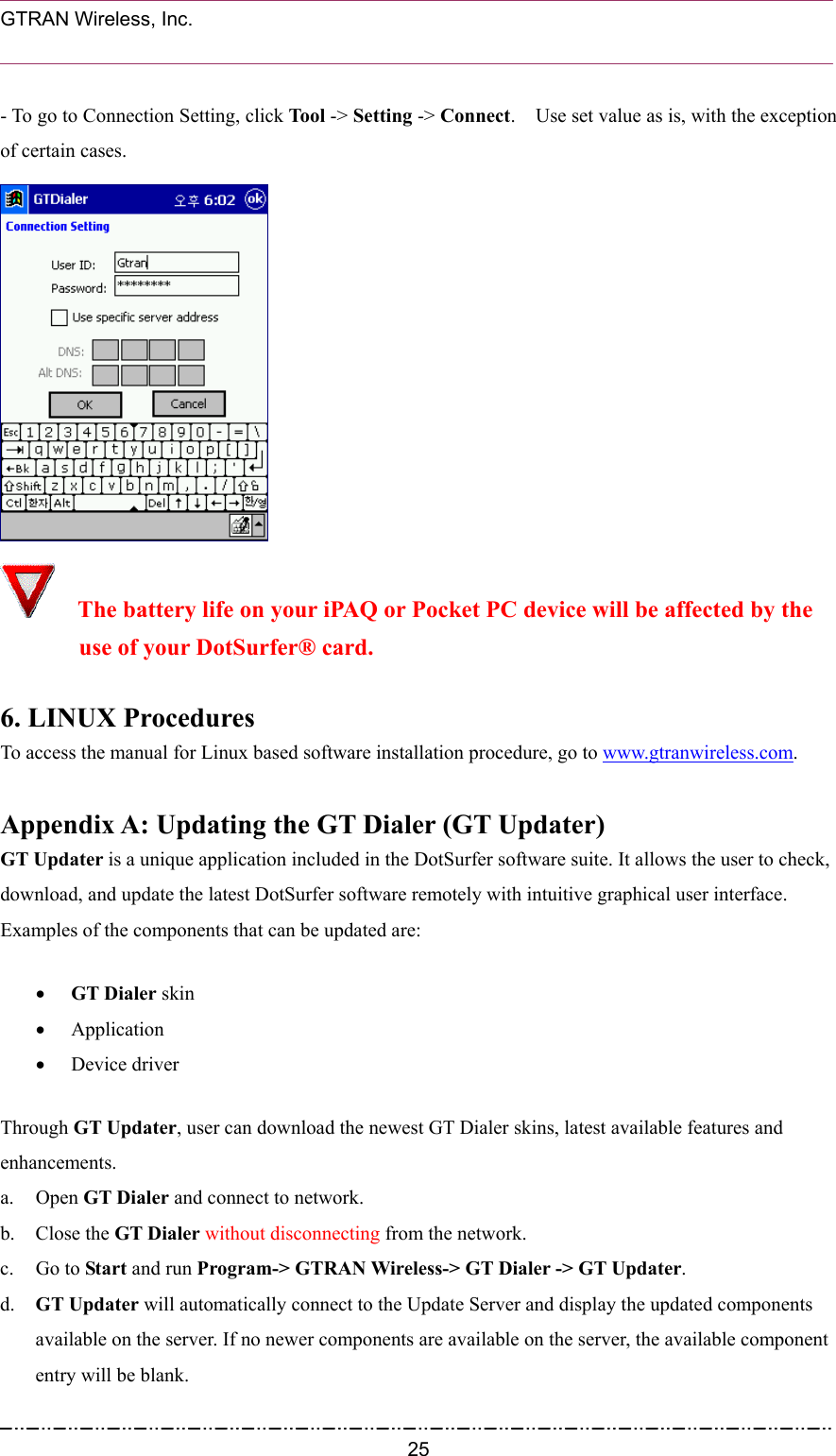  GTRAN Wireless, Inc.                                                           - To go to Connection Setting, click Tool -&gt; Setting -&gt; Connect.    Use set value as is, with the exception of certain cases.    The battery life on your iPAQ or Pocket PC device will be affected by the   use of your DotSurfer® card.  6. LINUX Procedures To access the manual for Linux based software installation procedure, go to www.gtranwireless.com.  Appendix A: Updating the GT Dialer (GT Updater)   GT Updater is a unique application included in the DotSurfer software suite. It allows the user to check, download, and update the latest DotSurfer software remotely with intuitive graphical user interface. Examples of the components that can be updated are: •  GT Dialer skin   •  Application  •  Device driver Through GT Updater, user can download the newest GT Dialer skins, latest available features and enhancements. a. Open GT Dialer and connect to network. b. Close the GT Dialer without disconnecting from the network. c. Go to Start and run Program-&gt; GTRAN Wireless-&gt; GT Dialer -&gt; GT Updater.   d.  GT Updater will automatically connect to the Update Server and display the updated components available on the server. If no newer components are available on the server, the available component entry will be blank.  25