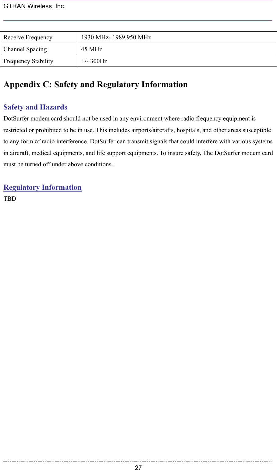  GTRAN Wireless, Inc.                                                           Receive Frequency  1930 MHz- 1989.950 MHz Channel Spacing  45 MHz Frequency Stability  +/- 300Hz  Appendix C: Safety and Regulatory Information  Safety and Hazards DotSurfer modem card should not be used in any environment where radio frequency equipment is restricted or prohibited to be in use. This includes airports/aircrafts, hospitals, and other areas susceptible to any form of radio interference. DotSurfer can transmit signals that could interfere with various systems in aircraft, medical equipments, and life support equipments. To insure safety, The DotSurfer modem card must be turned off under above conditions.  Regulatory Information TBD   27