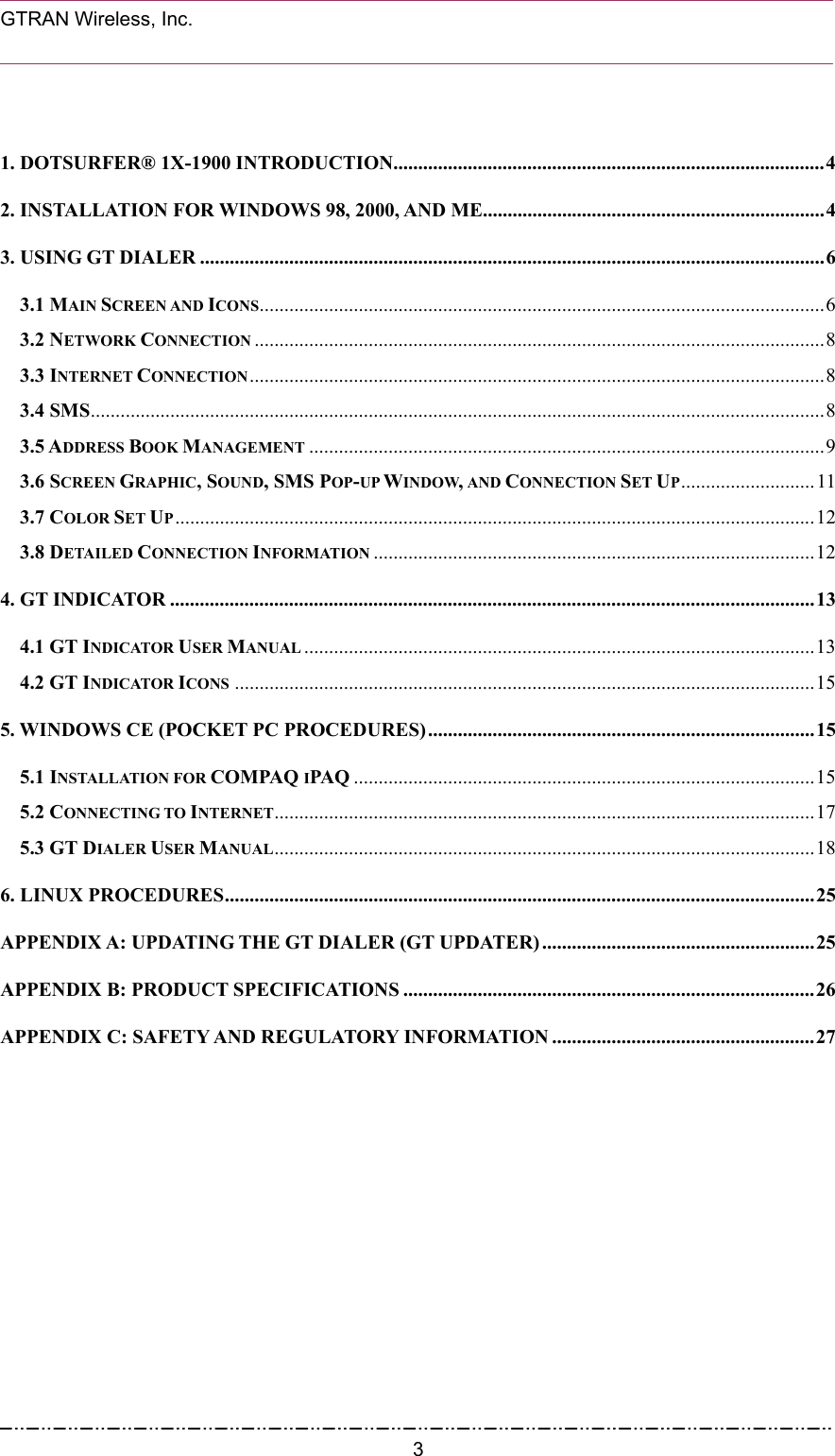  GTRAN Wireless, Inc.                                                            1. DOTSURFER® 1X-1900 INTRODUCTION.......................................................................................4 2. INSTALLATION FOR WINDOWS 98, 2000, AND ME.....................................................................4 3. USING GT DIALER ..............................................................................................................................6 3.1 MAIN SCREEN AND ICONS..................................................................................................................6 3.2 NETWORK CONNECTION ...................................................................................................................8 3.3 INTERNET CONNECTION....................................................................................................................8 3.4 SMS....................................................................................................................................................8 3.5 ADDRESS BOOK MANAGEMENT ........................................................................................................9 3.6 SCREEN GRAPHIC, SOUND, SMS POP-UP WINDOW, AND CONNECTION SET UP...........................11 3.7 COLOR SET UP.................................................................................................................................12 3.8 DETAILED CONNECTION INFORMATION .........................................................................................12 4. GT INDICATOR ..................................................................................................................................13 4.1 GT INDICATOR USER MANUAL .......................................................................................................13 4.2 GT INDICATOR ICONS .....................................................................................................................15 5. WINDOWS CE (POCKET PC PROCEDURES)..............................................................................15 5.1 INSTALLATION FOR COMPAQ IPAQ .............................................................................................15 5.2 CONNECTING TO INTERNET.............................................................................................................17 5.3 GT DIALER USER MANUAL.............................................................................................................18 6. LINUX PROCEDURES.......................................................................................................................25 APPENDIX A: UPDATING THE GT DIALER (GT UPDATER) .......................................................25 APPENDIX B: PRODUCT SPECIFICATIONS ...................................................................................26 APPENDIX C: SAFETY AND REGULATORY INFORMATION .....................................................27   3
