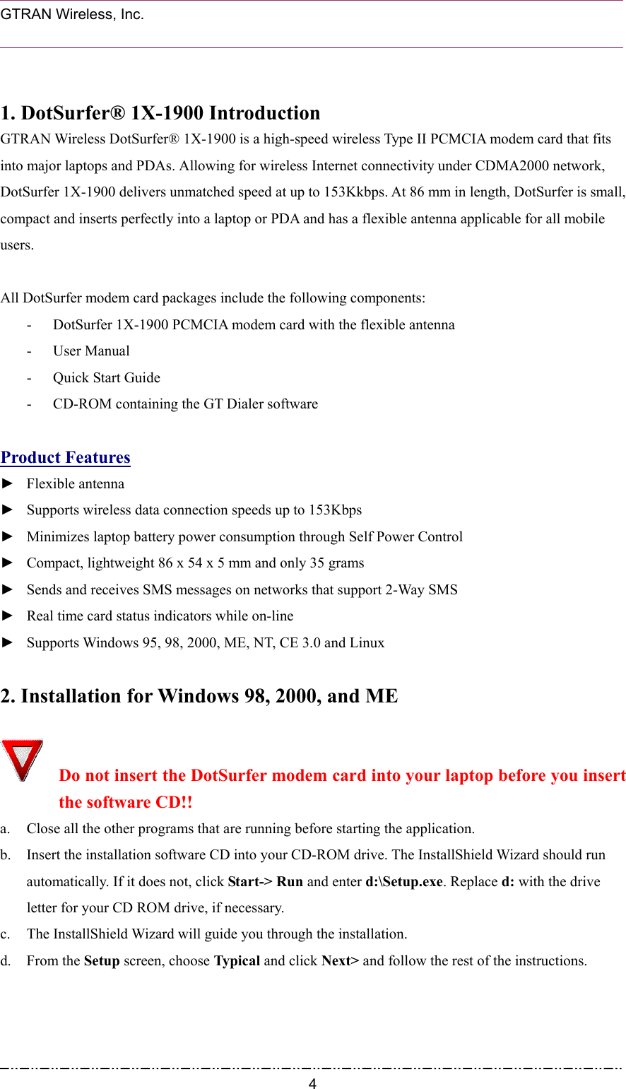  GTRAN Wireless, Inc.                                                            1. DotSurfer® 1X-1900 Introduction GTRAN Wireless DotSurfer® 1X-1900 is a high-speed wireless Type II PCMCIA modem card that fits into major laptops and PDAs. Allowing for wireless Internet connectivity under CDMA2000 network, DotSurfer 1X-1900 delivers unmatched speed at up to 153Kkbps. At 86 mm in length, DotSurfer is small, compact and inserts perfectly into a laptop or PDA and has a flexible antenna applicable for all mobile users.  All DotSurfer modem card packages include the following components: -  DotSurfer 1X-1900 PCMCIA modem card with the flexible antenna - User Manual -  Quick Start Guide -  CD-ROM containing the GT Dialer software  Product Features ► Flexible antenna  ►  Supports wireless data connection speeds up to 153Kbps   ►  Minimizes laptop battery power consumption through Self Power Control ►  Compact, lightweight 86 x 54 x 5 mm and only 35 grams ►  Sends and receives SMS messages on networks that support 2-Way SMS   ►  Real time card status indicators while on-line   ►  Supports Windows 95, 98, 2000, ME, NT, CE 3.0 and Linux    2. Installation for Windows 98, 2000, and ME   Do not insert the DotSurfer modem card into your laptop before you insert the software CD!! a.  Close all the other programs that are running before starting the application. b.  Insert the installation software CD into your CD-ROM drive. The InstallShield Wizard should run automatically. If it does not, click Start-&gt; Run and enter d:\Setup.exe. Replace d: with the drive letter for your CD ROM drive, if necessary. c.  The InstallShield Wizard will guide you through the installation.       d. From the Setup screen, choose Typical and click Next&gt; and follow the rest of the instructions.  4