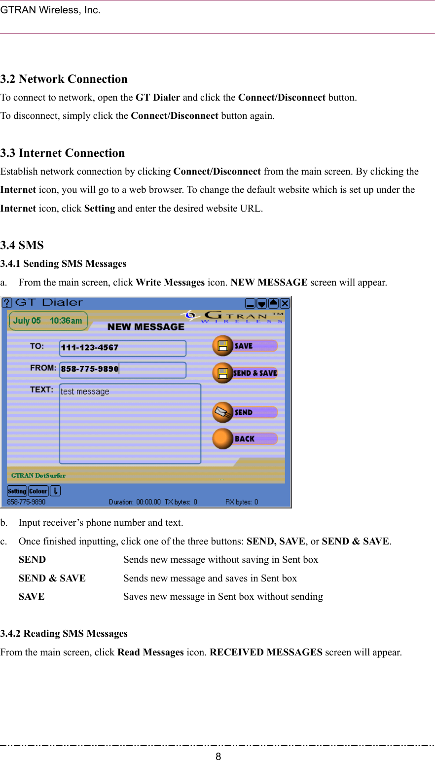  GTRAN Wireless, Inc.                                                            3.2 Network Connection To connect to network, open the GT Dialer and click the Connect/Disconnect button.  To disconnect, simply click the Connect/Disconnect button again.    3.3 Internet Connection Establish network connection by clicking Connect/Disconnect from the main screen. By clicking the Internet icon, you will go to a web browser. To change the default website which is set up under the Internet icon, click Setting and enter the desired website URL.  3.4 SMS 3.4.1 Sending SMS Messages a.  From the main screen, click Write Messages icon. NEW MESSAGE screen will appear.  b. Input receiver’s phone number and text. c.  Once finished inputting, click one of the three buttons: SEND, SAVE, or SEND &amp; SAVE. SEND    Sends new message without saving in Sent box SEND &amp; SAVE  Sends new message and saves in Sent box SAVE      Saves new message in Sent box without sending  3.4.2 Reading SMS Messages From the main screen, click Read Messages icon. RECEIVED MESSAGES screen will appear.  8