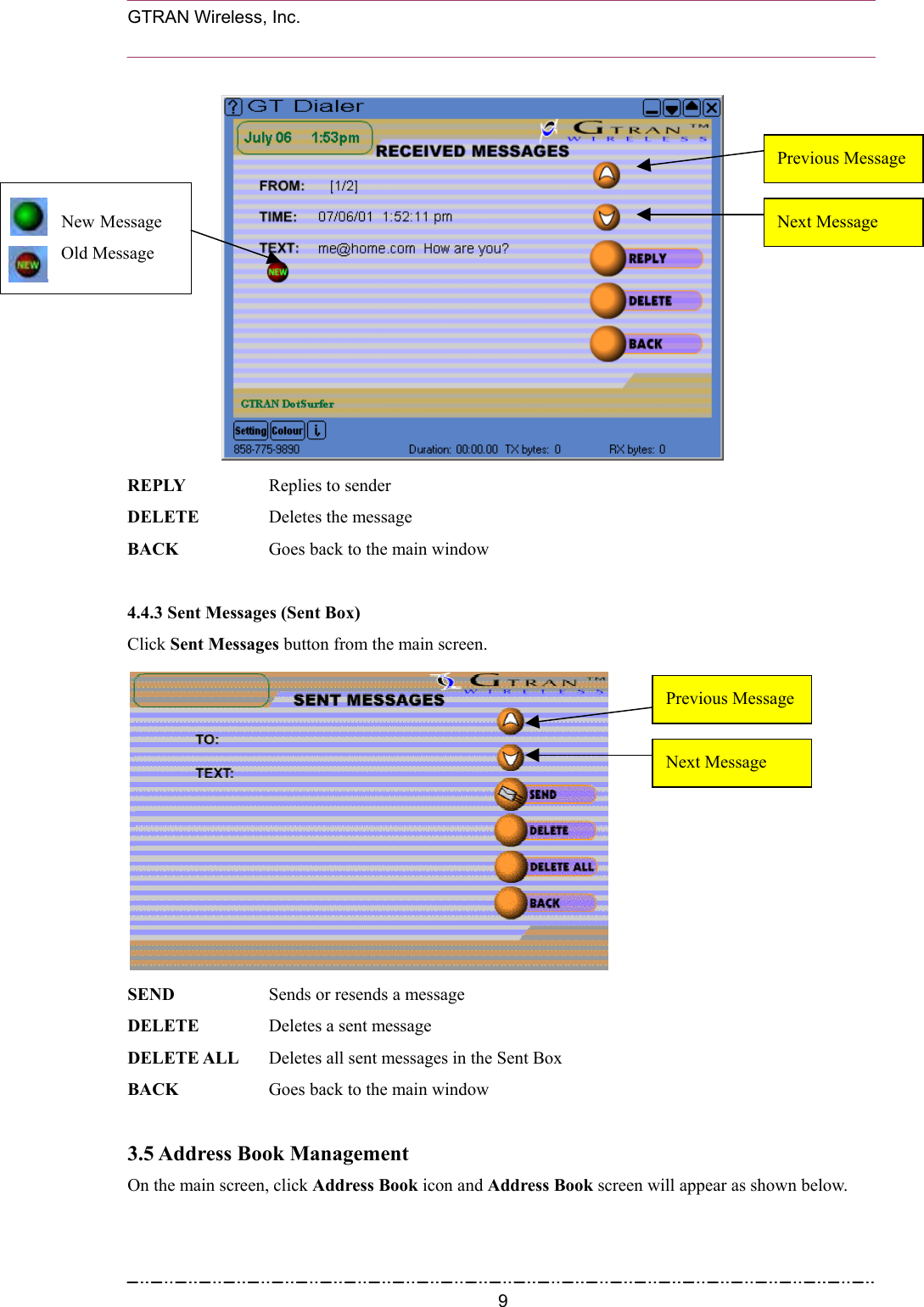  GTRAN Wireless, Inc.                                                                         Previous MessageNew MessageOld Message Next Message REPLY   Replies to sender DELETE  Deletes the message BACK    Goes back to the main window  4.4.3 Sent Messages (Sent Box) Click Sent Messages button from the main screen.  Next Message Previous Message SEND   Sends or resends a message DELETE    Deletes a sent message DELETE ALL    Deletes all sent messages in the Sent Box BACK    Goes back to the main window  3.5 Address Book Management On the main screen, click Address Book icon and Address Book screen will appear as shown below.       9