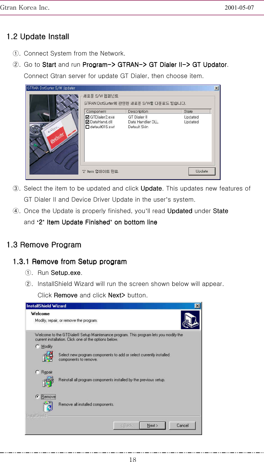 GnGrGpUGGGGGGGGGGGGGGGGGGGGGGGGGGGGGGGGGGGGGGGGGGGGGGGGGGGGGGGG2001-05-07GGGX_11111111........22222222        UUUUUUUUppppppppddddddddaaaaaaaatttttttteeeeeeee        IIIIIIIInnnnnnnnssssssssttttttttaaaaaaaallllllllllllllll        ①.  Connect System from the Network.     ②. Go to StartStartStartStart and run ProgramProgramProgramProgram----&gt; GTRAN&gt; GTRAN&gt; GTRAN&gt; GTRAN----&gt; GT Dialer&gt; GT Dialer&gt; GT Dialer&gt; GT Dialer II II II II----&gt; GT Updator&gt; GT Updator&gt; GT Updator&gt; GT Updator. Connect Gtran server for update GT Dialer, then choose item.    ③.  Select the item to be updated and click UpdateUpdateUpdateUpdate. This updates new features of   GT Dialer II and Device Driver Update in the user’s system. ④.  Once the Update is properly finished, you’ll read UpdatedUpdatedUpdatedUpdated under StateStateStateState and ‘2222’ Item Update Finished Item Update Finished Item Update Finished Item Update Finished’ on bottom line on bottom line on bottom line on bottom lineG11111111........33333333        RRRRRRRReeeeeeeemmmmmmmmoooooooovvvvvvvveeeeeeee        PPPPPPPPrrrrrrrrooooooooggggggggrrrrrrrraaaaaaaammmmmmmm                11111111........33333333........11111111        RRRRRRRReeeeeeeemmmmmmmmoooooooovvvvvvvveeeeeeee        ffffffffrrrrrrrroooooooommmmmmmm        SSSSSSSSeeeeeeeettttttttuuuuuuuupppppppp        pppppppprrrrrrrrooooooooggggggggrrrrrrrraaaaaaaammmmmmmm        ①. Run Setup.exeSetup.exeSetup.exeSetup.exe. ②.  InstallShield Wizard will run the screen shown below will appear. Click Remove Remove Remove Remove and click Next&gt; Next&gt; Next&gt; Next&gt; button.   G