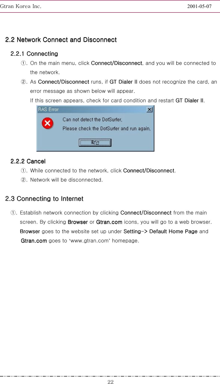 GnGrGpUGGGGGGGGGGGGGGGGGGGGGGGGGGGGGGGGGGGGGGGGGGGGGGGGGGGGGGGG2001-05-07GGGYY22222222........22222222        NNNNNNNNeeeeeeeettttttttwwwwwwwwoooooooorrrrrrrrkkkkkkkk        CCCCCCCCoooooooonnnnnnnnnnnnnnnneeeeeeeecccccccctttttttt        aaaaaaaannnnnnnndddddddd        DDDDDDDDiiiiiiiissssssssccccccccoooooooonnnnnnnnnnnnnnnneeeeeeeecccccccctttttttt        22222222........22222222........11111111        CCCCCCCCoooooooonnnnnnnnnnnnnnnneeeeeeeeccccccccttttttttiiiiiiiinnnnnnnngggggggg        ①.  On the main menu, click Connect/DisconnectConnect/DisconnectConnect/DisconnectConnect/Disconnect, and you will be connected to the network.   ②. As Connect/Disconnect Connect/Disconnect Connect/Disconnect Connect/Disconnect runs, if GT Dialer GT Dialer GT Dialer GT Dialer IIIIIIII does not recognize the card, an error message as shown below will appear. If this screen appears, check for card condition and restart GT Dialer GT Dialer GT Dialer GT Dialer IIIIIIII.  22222222........22222222........22222222        CCCCCCCCaaaaaaaannnnnnnncccccccceeeeeeeellllllll        ①.  While connected to the network, click Connect/DisconnectConnect/DisconnectConnect/DisconnectConnect/Disconnect. ②.  Network will be disconnected. 22222222........33333333        CCCCCCCCoooooooonnnnnnnnnnnnnnnneeeeeeeeccccccccttttttttiiiiiiiinnnnnnnngggggggg        ttttttttoooooooo        IIIIIIIInnnnnnnntttttttteeeeeeeerrrrrrrrnnnnnnnneeeeeeeetttttttt                ①.  Establish network connection by clicking Connect/Disconnect Connect/Disconnect Connect/Disconnect Connect/Disconnect from the main screen. By clicking Browser Browser Browser Browser or Gtran.comGtran.comGtran.comGtran.com icons, you will go to a web browser. Browser Browser Browser Browser goes to the website set up under SettingSettingSettingSetting----&gt; Default Home Page &gt; Default Home Page &gt; Default Home Page &gt; Default Home Page and Gtran.comGtran.comGtran.comGtran.com goes to ‘www.gtran.com’ homepage. 