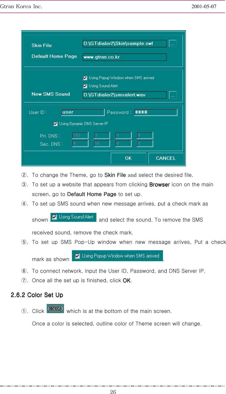 GnGrGpUGGGGGGGGGGGGGGGGGGGGGGGGGGGGGGGGGGGGGGGGGGGGGGGGGGGGGGGG2001-05-07GGGY]G②.  To change the Theme, go to Skin File Skin File Skin File Skin File Gselect the desired file. ③.  To set up a website that appears from clicking BrowserBrowserBrowserBrowser icon on the main screen, go to Default Home Page Default Home Page Default Home Page Default Home Page to set up. ④.  To set up SMS sound when new message arrives, put a check mark as shown    and select the sound. To remove the SMS received sound, remove the check mark. ⑤.  To set up SMS Pop-Up window when new message arrives, Put a check mark as shown  .  ⑥.  To connect network, input the User ID, Password, and DNS Server IP. ⑦.  Once all the set up is finished, click OKOKOKOK. 22222222........66666666........22222222        CCCCCCCCoooooooolllllllloooooooorrrrrrrr        SSSSSSSSeeeeeeeetttttttt        UUUUUUUUpppppppp        ①. Click    which is at the bottom of the main screen. Once a color is selected, outline color of Theme screen will change. 