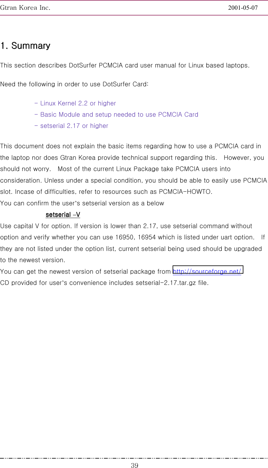 GnGrGpUGGGGGGGGGGGGGGGGGGGGGGGGGGGGGGGGGGGGGGGGGGGGGGGGGGGGGGGG2001-05-07GGGZ`11111111........        SSSSSSSSuuuuuuuummmmmmmmmmmmmmmmaaaaaaaarrrrrrrryyyyyyyy        This section describes DotSurfer PCMCIA card user manual for Linux based laptops. Need the following in order to use DotSurfer Card: - Linux Kernel 2.2 or higher - Basic Module and setup needed to use PCMCIA Card - setserial 2.17 or higher This document does not explain the basic items regarding how to use a PCMCIA card in the laptop nor does Gtran Korea provide technical support regarding this.    However, you should not worry.    Most of the current Linux Package take PCMCIA users into consideration. Unless under a special condition, you should be able to easily use PCMCIA slot. Incase of difficulties, refer to resources such as PCMCIA-HOWTO.   You can confirm the user’s setserial version as a below setserial setserial setserial setserial –VVVV    Use capital V for option. If version is lower than 2.17, use setserial command without option and verify whether you can use 16950, 16954 which is listed under uart option.    If they are not listed under the option list, current setserial being used should be upgraded to the newest version. You can get the newest version of setserial package from http://sourceforge.net/.  CD provided for user’s convenience includes setserial-2.17.tar.gz file. 