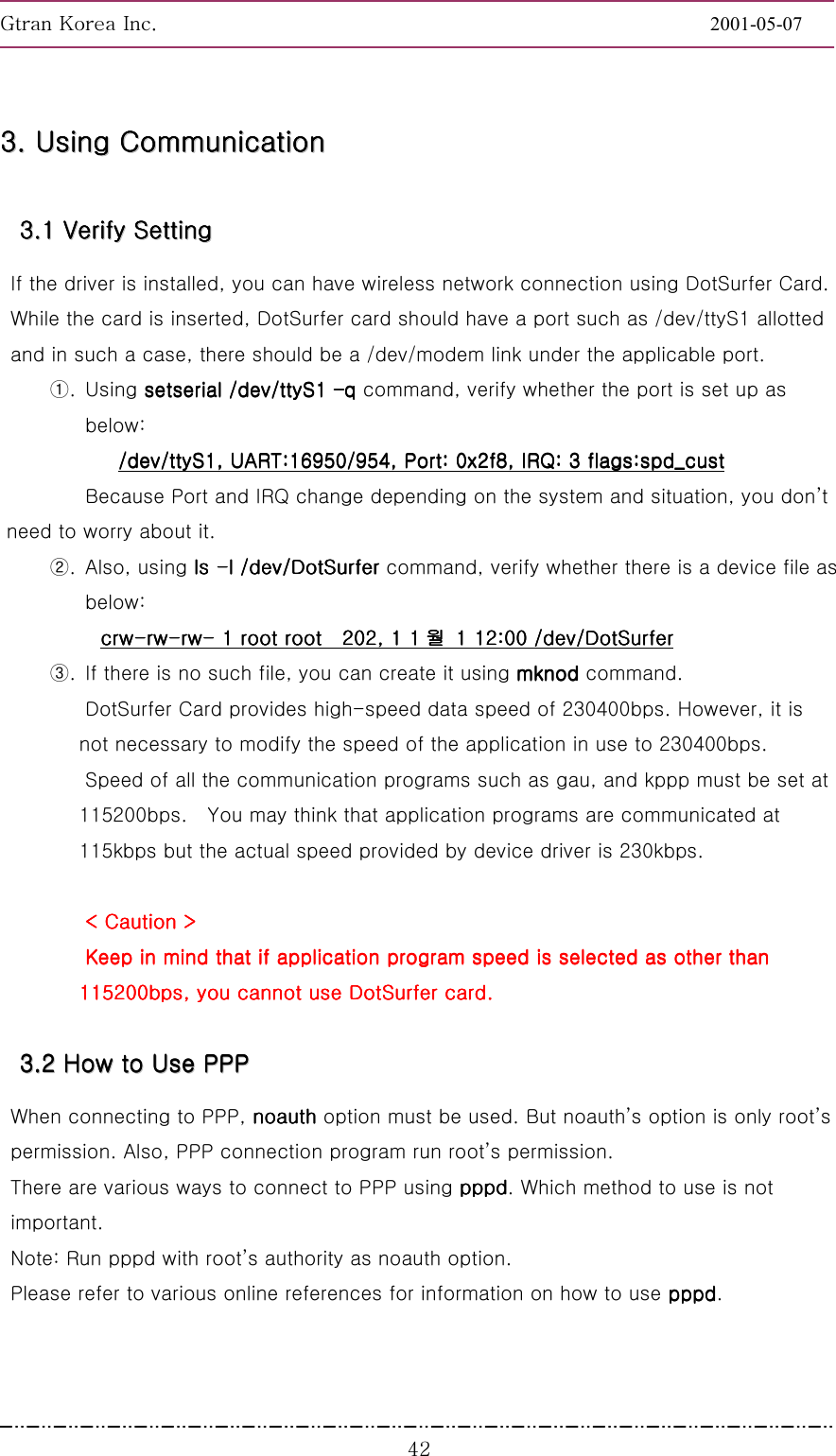 GnGrGpUGGGGGGGGGGGGGGGGGGGGGGGGGGGGGGGGGGGGGGGGGGGGGGGGGGGGGGGG2001-05-07GGG[Y33333333........        UUUUUUUUssssssssiiiiiiiinnnnnnnngggggggg        CCCCCCCCoooooooommmmmmmmmmmmmmmmuuuuuuuunnnnnnnniiiiiiiiccccccccaaaaaaaattttttttiiiiiiiioooooooonnnnnnnn        33333333........11111111        VVVVVVVVeeeeeeeerrrrrrrriiiiiiiiffffffffyyyyyyyy        SSSSSSSSeeeeeeeettttttttttttttttiiiiiiiinnnnnnnngggggggg        If the driver is installed, you can have wireless network connection using DotSurfer Card. While the card is inserted, DotSurfer card should have a port such as /dev/ttyS1 allotted and in such a case, there should be a /dev/modem link under the applicable port. ①. Using setserial /dev/ttyS1 setserial /dev/ttyS1 setserial /dev/ttyS1 setserial /dev/ttyS1 q q q q command, verify whether the port is set up as below: /dev/ttyS1, UART:16950/954, Port: 0x2f8, IRQ: 3 flags/dev/ttyS1, UART:16950/954, Port: 0x2f8, IRQ: 3 flags/dev/ttyS1, UART:16950/954, Port: 0x2f8, IRQ: 3 flags/dev/ttyS1, UART:16950/954, Port: 0x2f8, IRQ: 3 flags:spd_cust:spd_cust:spd_cust:spd_cust    Because Port and IRQ change depending on the system and situation, you dont need to worry about it.   ②. Also, using ls ls ls ls ----l /dev/DotSurfer l /dev/DotSurfer l /dev/DotSurfer l /dev/DotSurfer command, verify whether there is a device file as below: crwcrwcrwcrw----rwrwrwrw----rwrwrwrw---- 1 root root 1 root root 1 root root 1 root root////  202, 1 1  202, 1 1  202, 1 1  202, 1 1 월월월월  1 12:00 /dev/DotSurfer  1 12:00 /dev/DotSurfer  1 12:00 /dev/DotSurfer  1 12:00 /dev/DotSurfer    ③.  If there is no such file, you can create it using mknod mknod mknod mknod command.   DotSurfer Card provides high-speed data speed of 230400bps. However, it is not necessary to modify the speed of the application in use to 230400bps.   Speed of all the communication programs such as gau, and kppp must be set at   115200bps.    You may think that application programs are communicated at 115kbps but the actual speed provided by device driver is 230kbps.    &lt; &lt; &lt; &lt; CautionCautionCautionCaution &gt; &gt; &gt; &gt;    Keep in Keep in Keep in Keep in mind that if application program speed is selected as other than mind that if application program speed is selected as other than mind that if application program speed is selected as other than mind that if application program speed is selected as other than 115200bps, you cannot use DotSurfer card115200bps, you cannot use DotSurfer card115200bps, you cannot use DotSurfer card115200bps, you cannot use DotSurfer card....    33333333........22222222        HHHHHHHHoooooooowwwwwwww        ttttttttoooooooo        UUUUUUUUsssssssseeeeeeee        PPPPPPPPPPPPPPPPPPPPPPPP                When connecting to PPP, noauthnoauthnoauthnoauth option must be used. But noauths option is only roots permission. Also, PPP connection program run roots permission. There are various ways to connect to PPP using pppdpppdpppdpppd. Which method to use is not important.  Note: Run pppd with roots authority as noauth option. Please refer to various online references for information on how to use pppdpppdpppdpppd. 