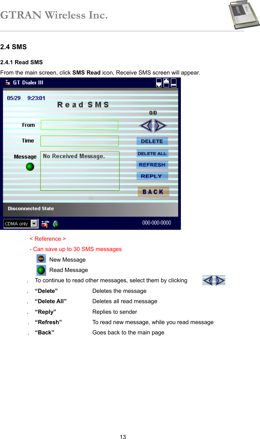 GTRAN Wireless Inc.   132.4 SMS 2.4.1 Read SMS From the main screen, click SMS Read icon, Receive SMS screen will appear.                &lt; Reference &gt; - Can save up to 30 SMS messages   New Message   Read Message  . To continue to read other messages, select them by clicking   . “Delete”    Deletes the message . “Delete All”    Deletes all read message . “Reply”      Replies to sender .  “Refresh”      To read new message, while you read message .  “Back”   Goes back to the main page   