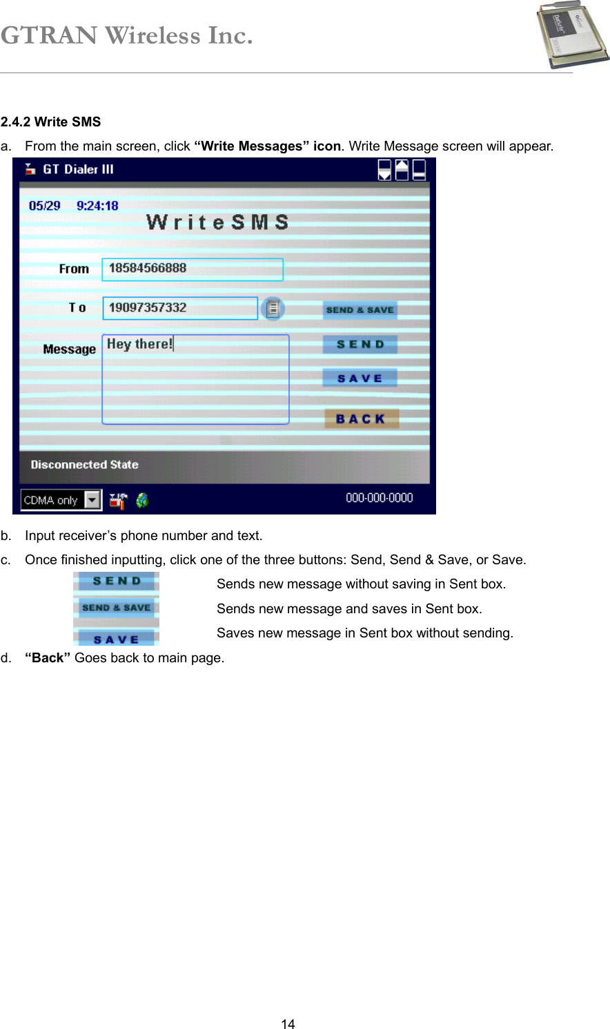 GTRAN Wireless Inc.   142.4.2 Write SMS a.  From the main screen, click “Write Messages” icon. Write Message screen will appear.                b.  Input receiver’s phone number and text. c.  Once finished inputting, click one of the three buttons: Send, Send &amp; Save, or Save.             Sends new message without saving in Sent box.                 Sends new message and saves in Sent box.             Saves new message in Sent box without sending. d.  “Back” Goes back to main page.  