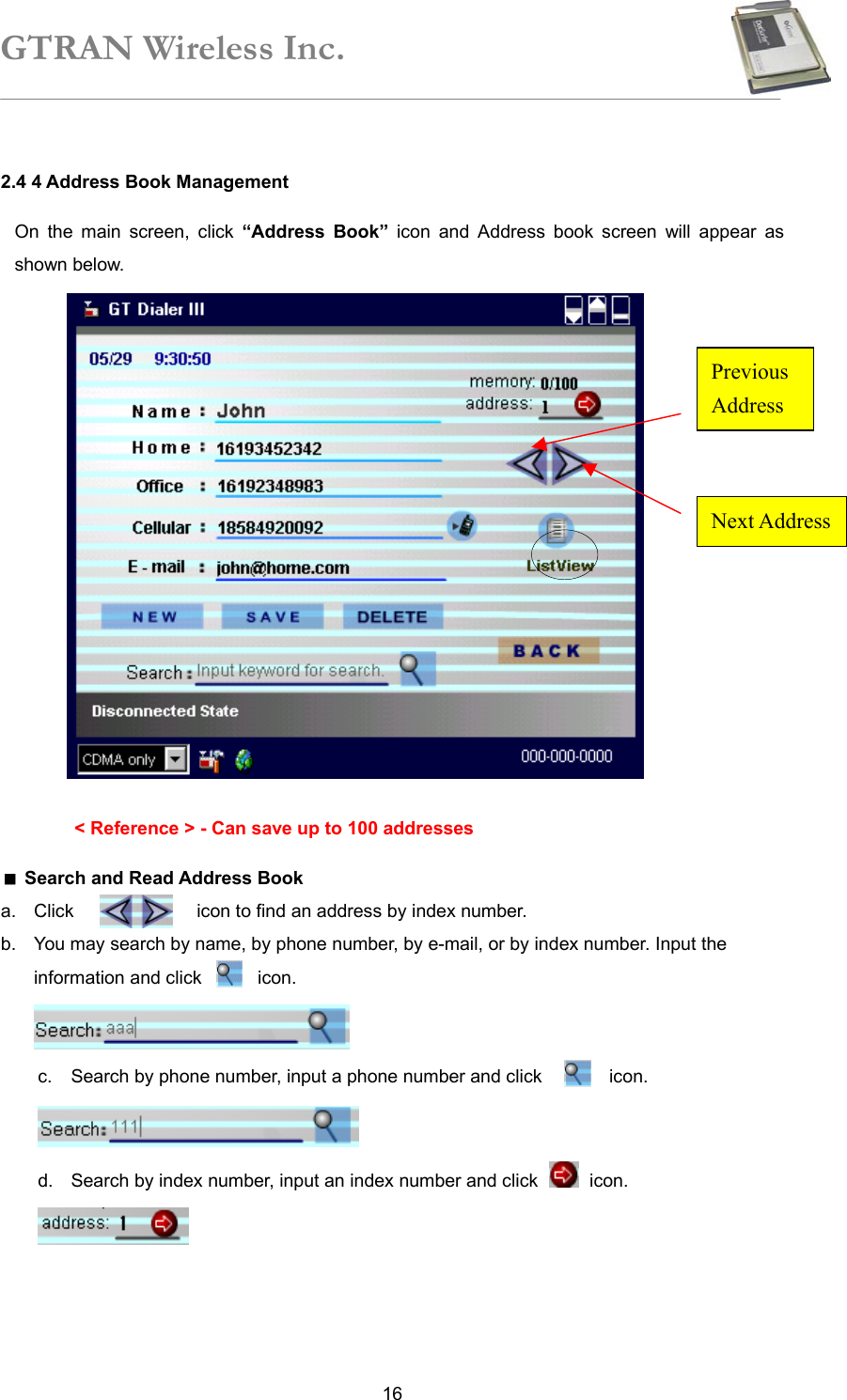 GTRAN Wireless Inc.   162.4 4 Address Book Management On the main screen, click “Address Book” icon and Address book screen will appear as shown below.                 &lt; Reference &gt; - Can save up to 100 addresses  Search and Read Address Book a.  Click           icon to find an address by index number. b.  You may search by name, by phone number, by e-mail, or by index number. Input the information and click     icon.  c.  Search by phone number, input a phone number and click            icon.  d.  Search by index number, input an index number and click   icon.  Next AddressPrevious Address 