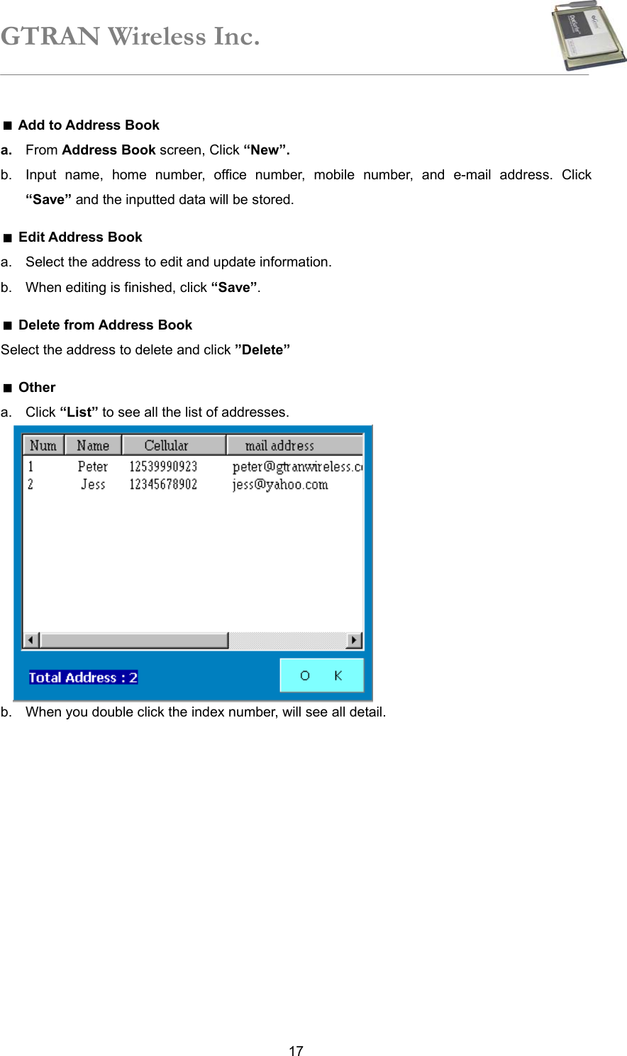 GTRAN Wireless Inc.   17 Add to Address Book a.  From Address Book screen, Click “New”.  b.  Input name, home number, office number, mobile number, and e-mail address. Click “Save” and the inputted data will be stored.    Edit Address Book a.  Select the address to edit and update information. b.  When editing is finished, click “Save”.  Delete from Address Book Select the address to delete and click ”Delete”   Other a. Click “List” to see all the list of addresses.            b.  When you double click the index number, will see all detail. 