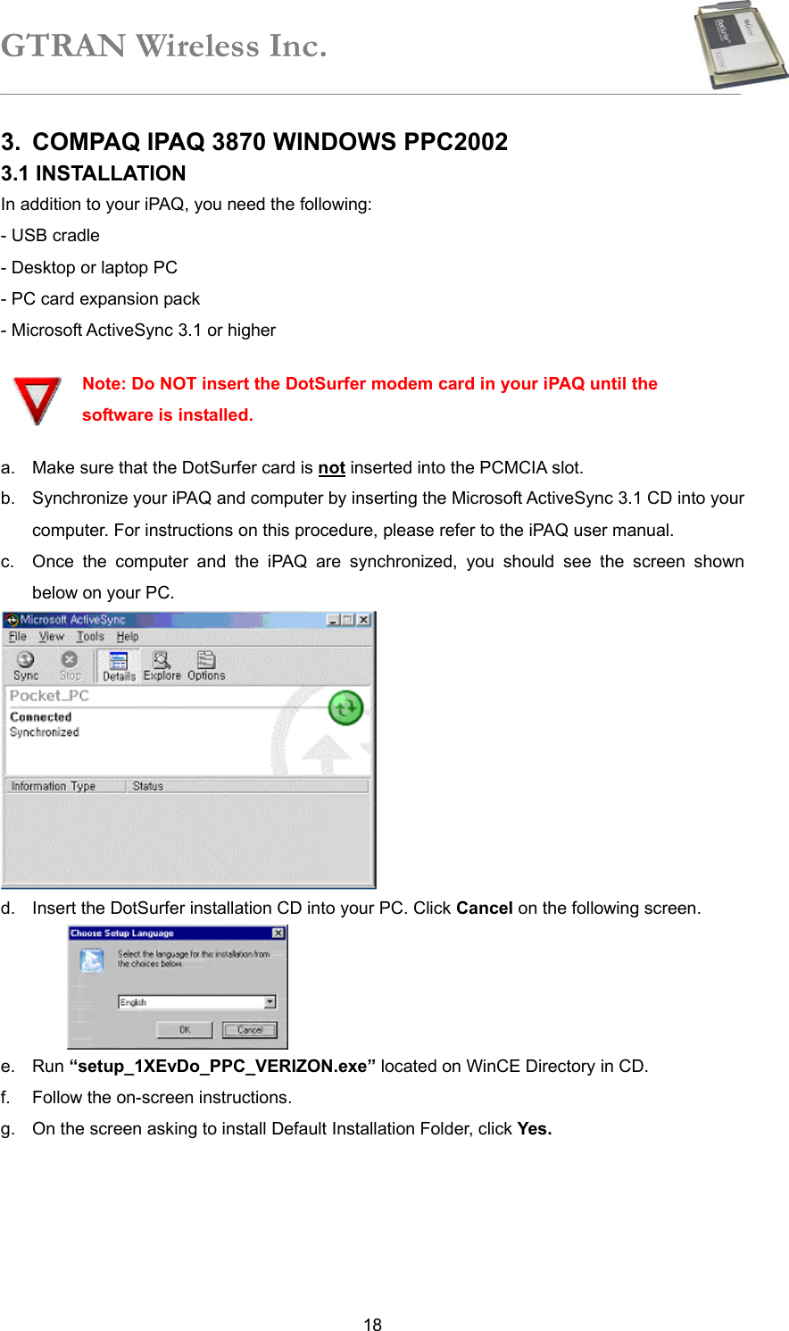 GTRAN Wireless Inc.   183.  COMPAQ IPAQ 3870 WINDOWS PPC2002   3.1 INSTALLATION   In addition to your iPAQ, you need the following: - USB cradle   - Desktop or laptop PC   - PC card expansion pack   - Microsoft ActiveSync 3.1 or higher    Note: Do NOT insert the DotSurfer modem card in your iPAQ until the software is installed. a.  Make sure that the DotSurfer card is not inserted into the PCMCIA slot. b.  Synchronize your iPAQ and computer by inserting the Microsoft ActiveSync 3.1 CD into your computer. For instructions on this procedure, please refer to the iPAQ user manual. c.  Once the computer and the iPAQ are synchronized, you should see the screen shown below on your PC.  d.  Insert the DotSurfer installation CD into your PC. Click Cancel on the following screen.  e. Run “setup_1XEvDo_PPC_VERIZON.exe” located on WinCE Directory in CD. f.  Follow the on-screen instructions. g.  On the screen asking to install Default Installation Folder, click Yes. 