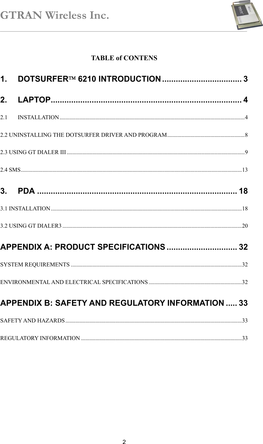 GTRAN Wireless Inc.   2 TABLE of CONTENS 1. DOTSURFER 6210 INTRODUCTION ................................... 3 2. LAPTOP.................................................................................... 4 2.1 INSTALLATION.................................................................................................................................4 2.2 UNINSTALLING THE DOTSURFER DRIVER AND PROGRAM......................................................8 2.3 USING GT DIALER III ............................................................................................................................9 2.4 SMS..........................................................................................................................................................13 3. PDA ........................................................................................ 18 3.1 INSTALLATION .....................................................................................................................................18 3.2 USING GT DIALER3 .............................................................................................................................20 APPENDIX A: PRODUCT SPECIFICATIONS ............................... 32 SYSTEM REQUIREMENTS .......................................................................................................................32 ENVIRONMENTAL AND ELECTRICAL SPECIFICATIONS .................................................................32 APPENDIX B: SAFETY AND REGULATORY INFORMATION ..... 33 SAFETY AND HAZARDS...........................................................................................................................33 REGULATORY INFORMATION ................................................................................................................33  