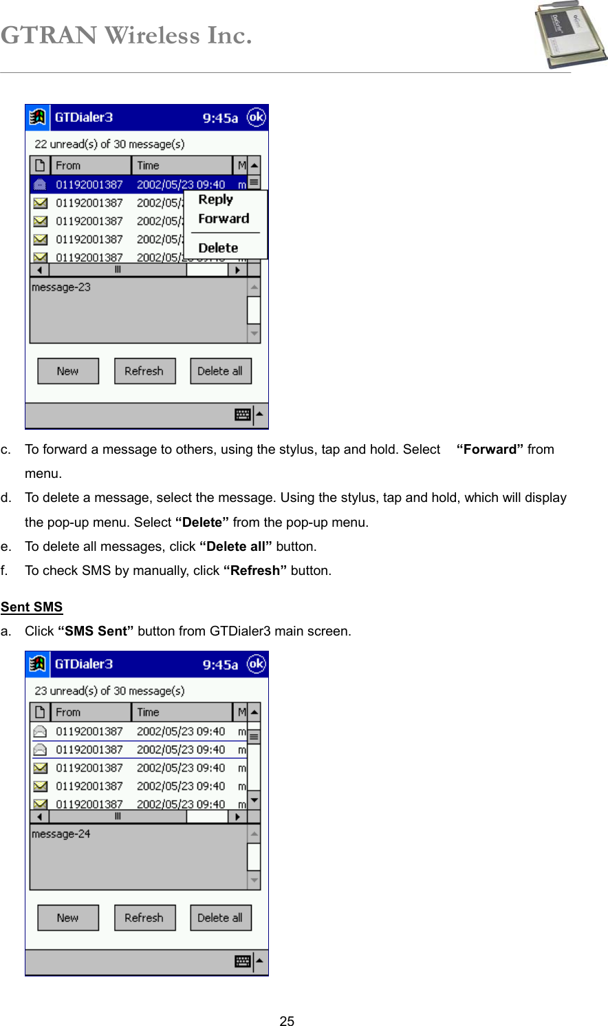 GTRAN Wireless Inc.   25 c.  To forward a message to others, using the stylus, tap and hold. Select    “Forward” from menu.  d.  To delete a message, select the message. Using the stylus, tap and hold, which will display the pop-up menu. Select “Delete” from the pop-up menu. e.  To delete all messages, click “Delete all” button. f.  To check SMS by manually, click “Refresh” button.  Sent SMS a. Click “SMS Sent” button from GTDialer3 main screen.  