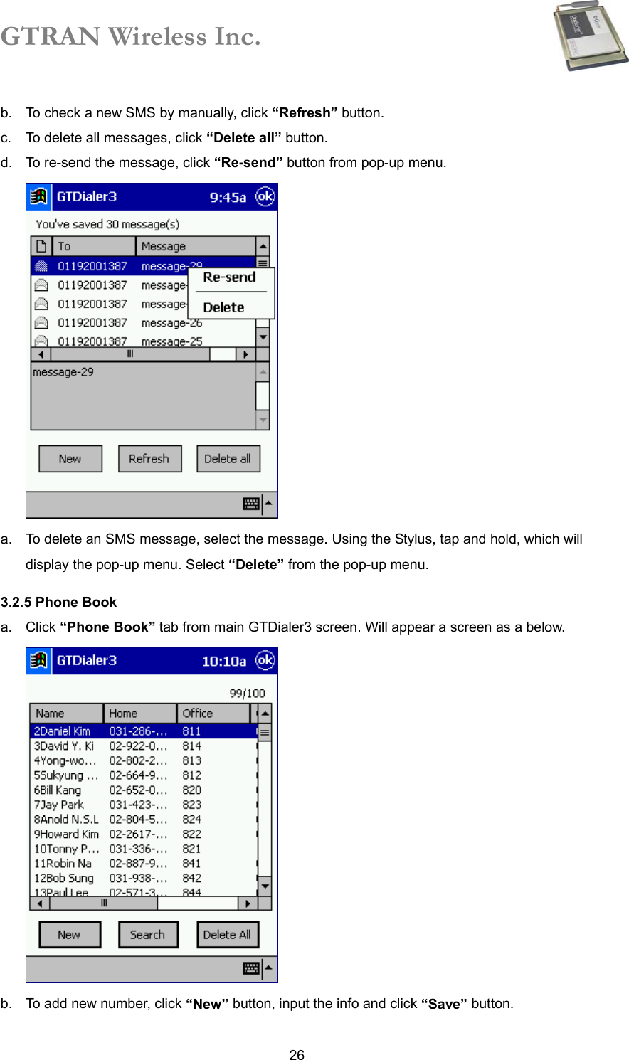 GTRAN Wireless Inc.   26b.  To check a new SMS by manually, click “Refresh” button. c.  To delete all messages, click “Delete all” button. d.  To re-send the message, click “Re-send” button from pop-up menu.  a.  To delete an SMS message, select the message. Using the Stylus, tap and hold, which will display the pop-up menu. Select “Delete” from the pop-up menu. 3.2.5 Phone Book a. Click “Phone Book” tab from main GTDialer3 screen. Will appear a screen as a below.  b.  To add new number, click “New” button, input the info and click “Save” button. 