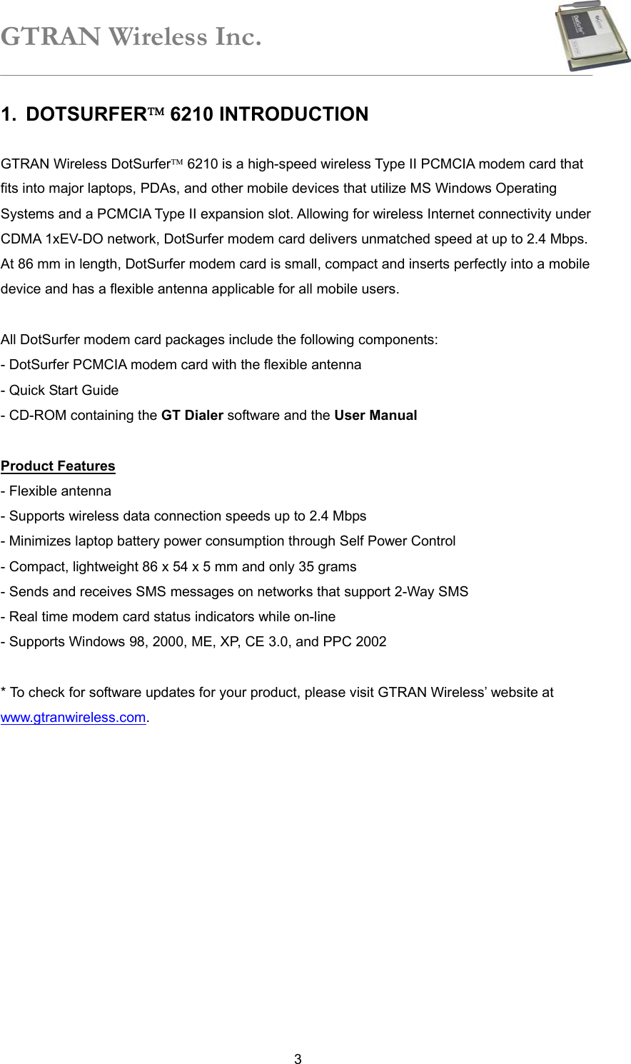 GTRAN Wireless Inc.   31. DOTSURFER 6210 INTRODUCTION    GTRAN Wireless DotSurfer 6210 is a high-speed wireless Type II PCMCIA modem card that fits into major laptops, PDAs, and other mobile devices that utilize MS Windows Operating Systems and a PCMCIA Type II expansion slot. Allowing for wireless Internet connectivity under CDMA 1xEV-DO network, DotSurfer modem card delivers unmatched speed at up to 2.4 Mbps. At 86 mm in length, DotSurfer modem card is small, compact and inserts perfectly into a mobile device and has a flexible antenna applicable for all mobile users.  All DotSurfer modem card packages include the following components: - DotSurfer PCMCIA modem card with the flexible antenna - Quick Start Guide - CD-ROM containing the GT Dialer software and the User Manual  Product Features - Flexible antenna   - Supports wireless data connection speeds up to 2.4 Mbps   - Minimizes laptop battery power consumption through Self Power Control - Compact, lightweight 86 x 54 x 5 mm and only 35 grams - Sends and receives SMS messages on networks that support 2-Way SMS   - Real time modem card status indicators while on-line   - Supports Windows 98, 2000, ME, XP, CE 3.0, and PPC 2002    * To check for software updates for your product, please visit GTRAN Wireless’ website at www.gtranwireless.com.  