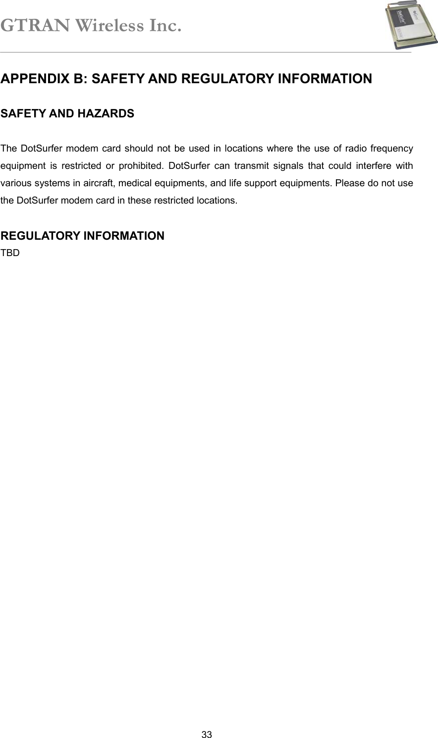 GTRAN Wireless Inc.   33APPENDIX B: SAFETY AND REGULATORY INFORMATION    SAFETY AND HAZARDS  The DotSurfer modem card should not be used in locations where the use of radio frequency equipment is restricted or prohibited. DotSurfer can transmit signals that could interfere with various systems in aircraft, medical equipments, and life support equipments. Please do not use the DotSurfer modem card in these restricted locations.  REGULATORY INFORMATION TBD 