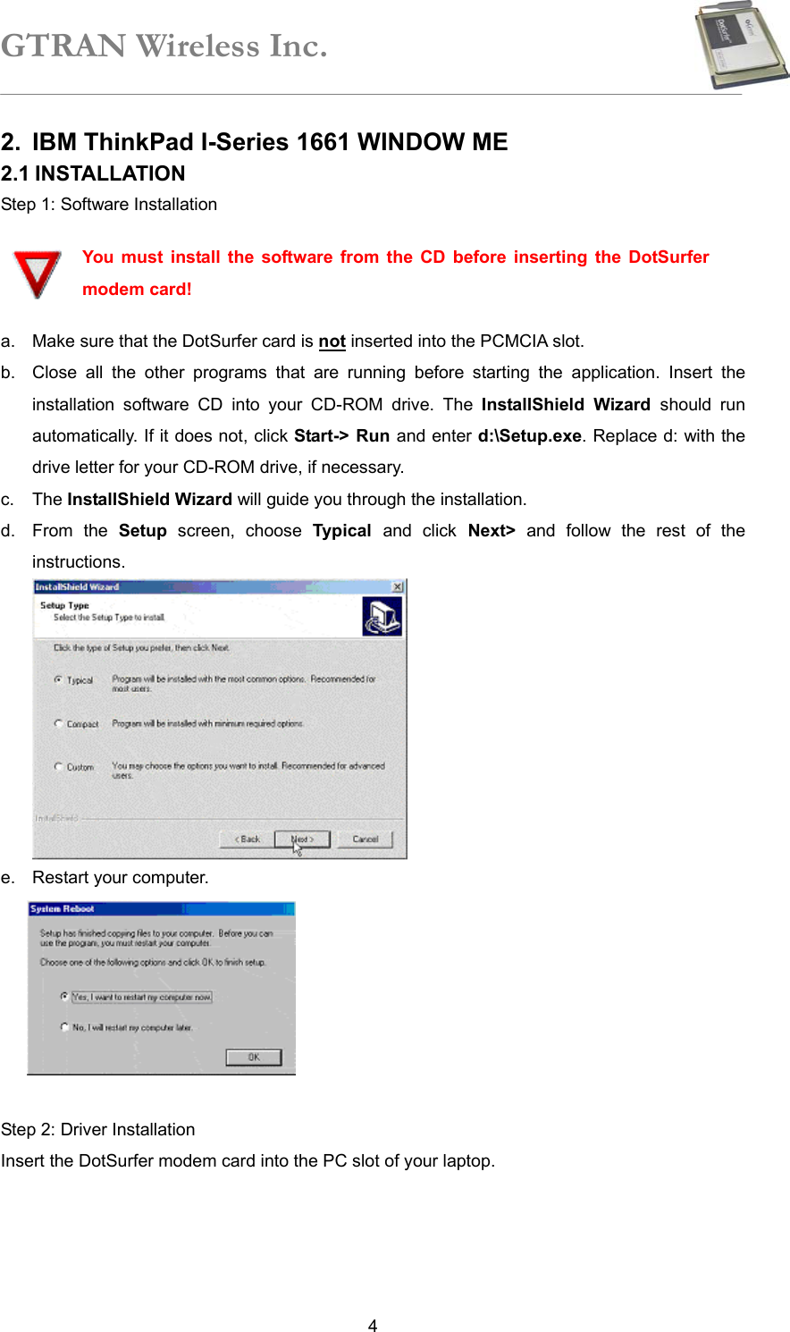 GTRAN Wireless Inc.   42. IBM ThinkPad I-Series 1661 WINDOW ME 2.1 INSTALLATION Step 1: Software Installation  You must install the software from the CD before inserting the DotSurfer modem card! a.  Make sure that the DotSurfer card is not inserted into the PCMCIA slot. b.  Close all the other programs that are running before starting the application. Insert the installation software CD into your CD-ROM drive. The InstallShield Wizard should run automatically. If it does not, click Start-&gt; Run and enter d:\Setup.exe. Replace d: with the drive letter for your CD-ROM drive, if necessary. c. The InstallShield Wizard will guide you through the installation.   d. From the Setup screen, choose Typical  and click Next&gt; and follow the rest of the instructions.  e.  Restart your computer.   Step 2: Driver Installation Insert the DotSurfer modem card into the PC slot of your laptop.     
