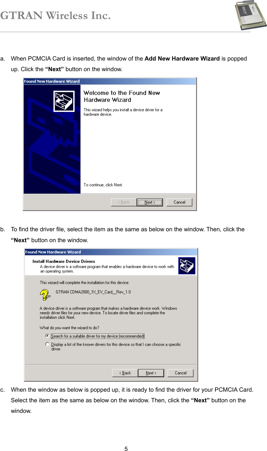 GTRAN Wireless Inc.   5 a.  When PCMCIA Card is inserted, the window of the Add New Hardware Wizard is popped up. Click the “Next” button on the window.     b.  To find the driver file, select the item as the same as below on the window. Then, click the “Next” button on the window.      c.  When the window as below is popped up, it is ready to find the driver for your PCMCIA Card. Select the item as the same as below on the window. Then, click the “Next” button on the window.   