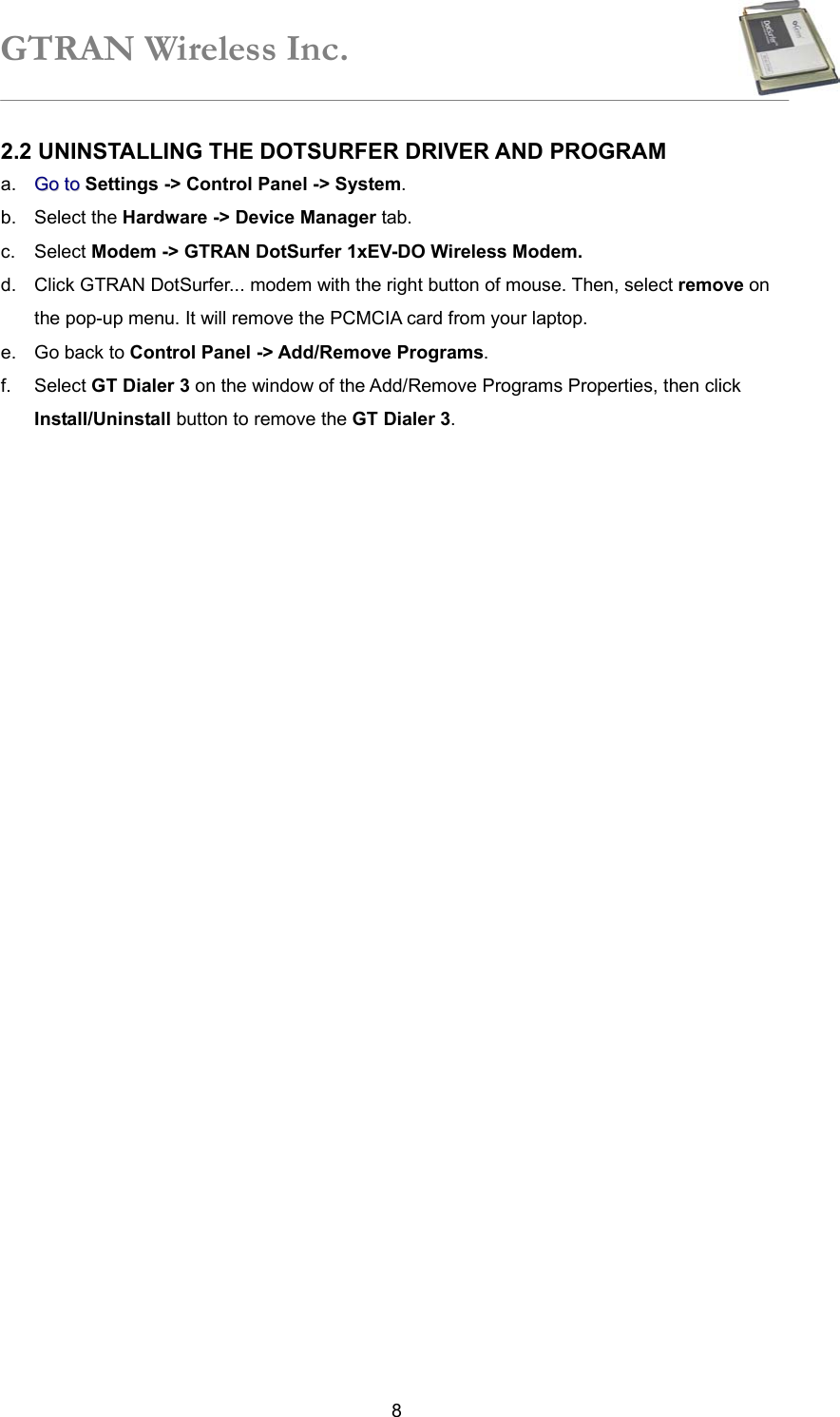 GTRAN Wireless Inc.   82.2 UNINSTALLING THE DOTSURFER DRIVER AND PROGRAM a.  GGoo  ttoo Settings -&gt; Control Panel -&gt; System. b. Select the Hardware -&gt; Device Manager tab.   c. Select Modem -&gt; GTRAN DotSurfer 1xEV-DO Wireless Modem.  d.  Click GTRAN DotSurfer... modem with the right button of mouse. Then, select remove on the pop-up menu. It will remove the PCMCIA card from your laptop.   e.  Go back to Control Panel -&gt; Add/Remove Programs.  f. Select GT Dialer 3 on the window of the Add/Remove Programs Properties, then click Install/Uninstall button to remove the GT Dialer 3.    