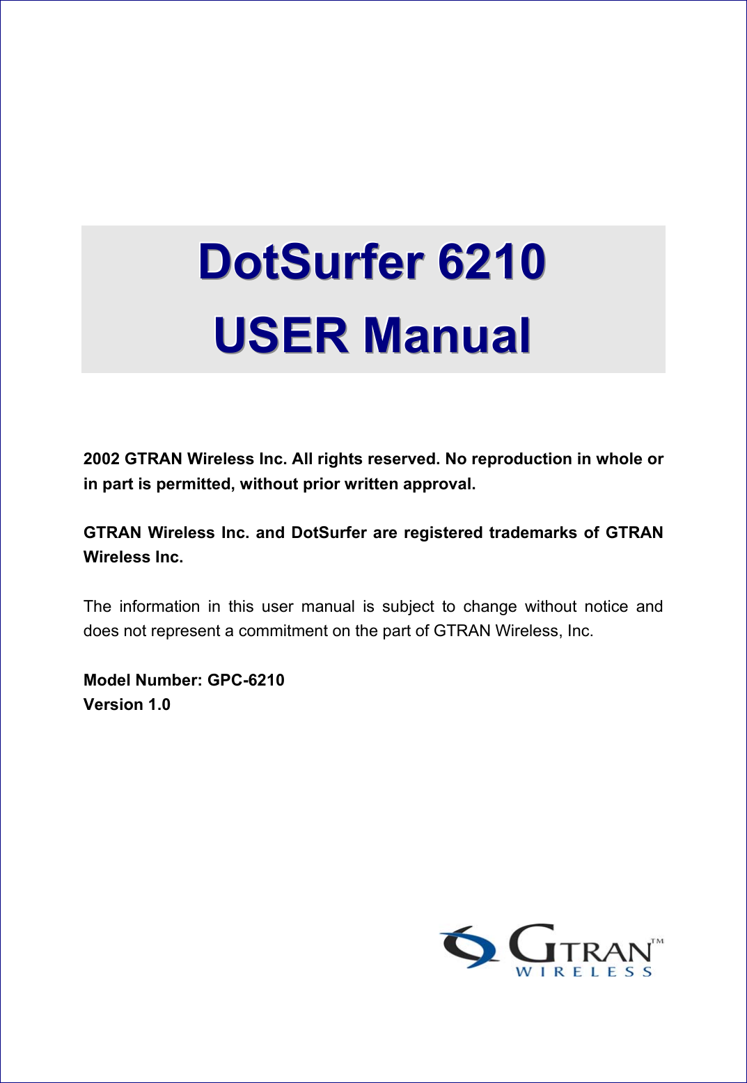      DDDoootttSSSuuurrrfffeeerrr   666222111000      UUUSSSEEERRR   MMMaaannnuuuaaalll     2002 GTRAN Wireless Inc. All rights reserved. No reproduction in whole or in part is permitted, without prior written approval.    GTRAN Wireless Inc. and DotSurfer are registered trademarks of GTRAN Wireless Inc.    The information in this user manual is subject to change without notice and does not represent a commitment on the part of GTRAN Wireless, Inc.  Model Number: GPC-6210 Version 1.0        