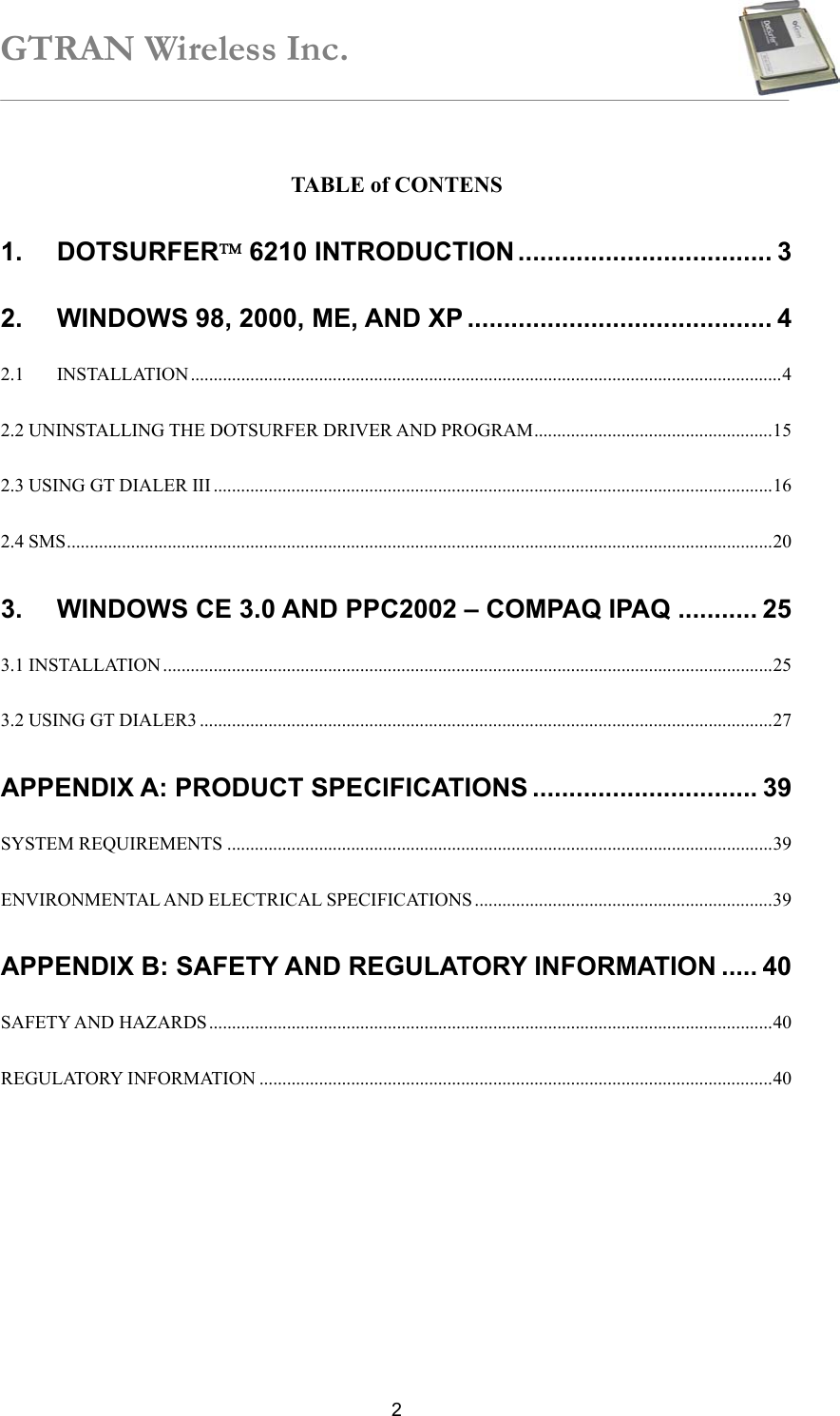 GTRAN Wireless Inc.   2 TABLE of CONTENS 1. DOTSURFER 6210 INTRODUCTION ................................... 3 2. WINDOWS 98, 2000, ME, AND XP .......................................... 4 2.1 INSTALLATION.................................................................................................................................4 2.2 UNINSTALLING THE DOTSURFER DRIVER AND PROGRAM....................................................15 2.3 USING GT DIALER III ..........................................................................................................................16 2.4 SMS..........................................................................................................................................................20 3. WINDOWS CE 3.0 AND PPC2002 – COMPAQ IPAQ ........... 25 3.1 INSTALLATION .....................................................................................................................................25 3.2 USING GT DIALER3 .............................................................................................................................27 APPENDIX A: PRODUCT SPECIFICATIONS ............................... 39 SYSTEM REQUIREMENTS .......................................................................................................................39 ENVIRONMENTAL AND ELECTRICAL SPECIFICATIONS .................................................................39 APPENDIX B: SAFETY AND REGULATORY INFORMATION ..... 40 SAFETY AND HAZARDS...........................................................................................................................40 REGULATORY INFORMATION ................................................................................................................40  