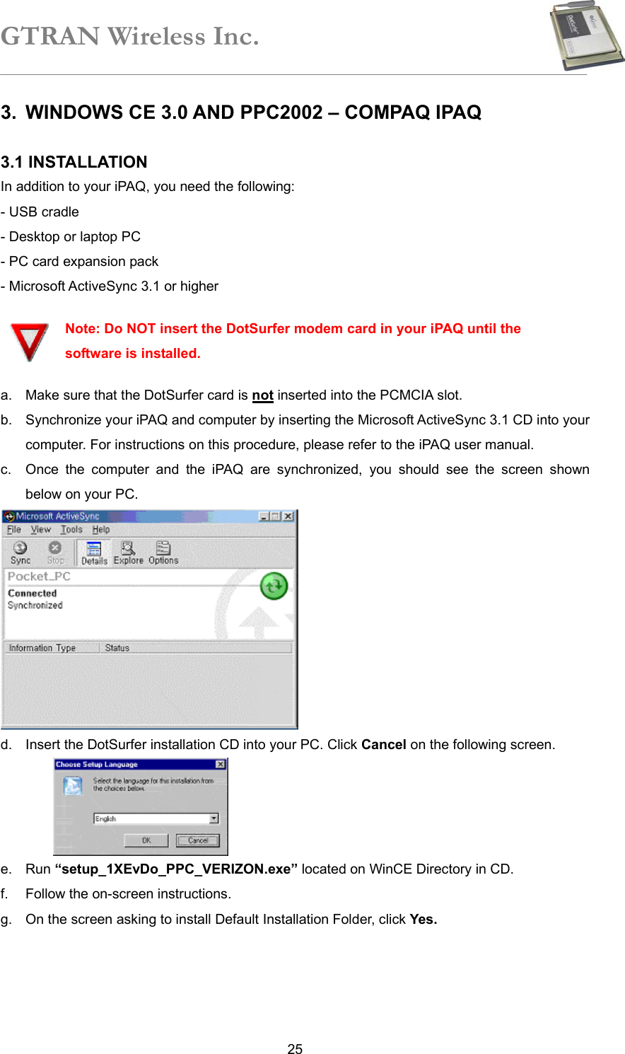 GTRAN Wireless Inc.   253.  WINDOWS CE 3.0 AND PPC2002 – COMPAQ IPAQ  3.1 INSTALLATION   In addition to your iPAQ, you need the following: - USB cradle   - Desktop or laptop PC   - PC card expansion pack   - Microsoft ActiveSync 3.1 or higher    Note: Do NOT insert the DotSurfer modem card in your iPAQ until the software is installed. a.  Make sure that the DotSurfer card is not inserted into the PCMCIA slot. b.  Synchronize your iPAQ and computer by inserting the Microsoft ActiveSync 3.1 CD into your computer. For instructions on this procedure, please refer to the iPAQ user manual. c.  Once the computer and the iPAQ are synchronized, you should see the screen shown below on your PC.  d.  Insert the DotSurfer installation CD into your PC. Click Cancel on the following screen.  e. Run “setup_1XEvDo_PPC_VERIZON.exe” located on WinCE Directory in CD. f.  Follow the on-screen instructions. g.  On the screen asking to install Default Installation Folder, click Yes. 