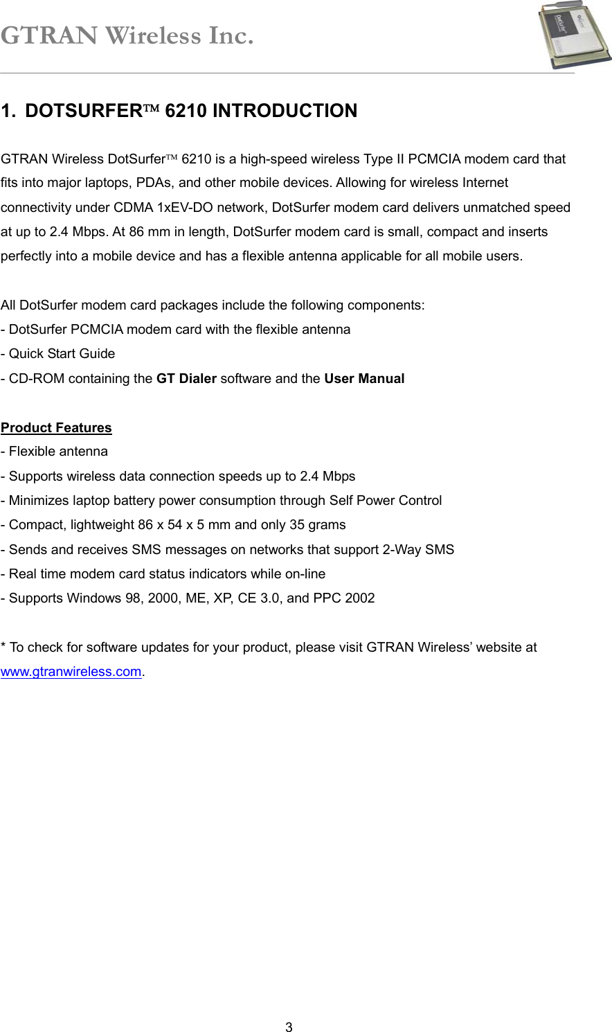 GTRAN Wireless Inc.   31. DOTSURFER 6210 INTRODUCTION    GTRAN Wireless DotSurfer 6210 is a high-speed wireless Type II PCMCIA modem card that fits into major laptops, PDAs, and other mobile devices. Allowing for wireless Internet connectivity under CDMA 1xEV-DO network, DotSurfer modem card delivers unmatched speed at up to 2.4 Mbps. At 86 mm in length, DotSurfer modem card is small, compact and inserts perfectly into a mobile device and has a flexible antenna applicable for all mobile users.  All DotSurfer modem card packages include the following components: - DotSurfer PCMCIA modem card with the flexible antenna - Quick Start Guide - CD-ROM containing the GT Dialer software and the User Manual  Product Features - Flexible antenna   - Supports wireless data connection speeds up to 2.4 Mbps   - Minimizes laptop battery power consumption through Self Power Control - Compact, lightweight 86 x 54 x 5 mm and only 35 grams - Sends and receives SMS messages on networks that support 2-Way SMS   - Real time modem card status indicators while on-line   - Supports Windows 98, 2000, ME, XP, CE 3.0, and PPC 2002    * To check for software updates for your product, please visit GTRAN Wireless’ website at www.gtranwireless.com.  