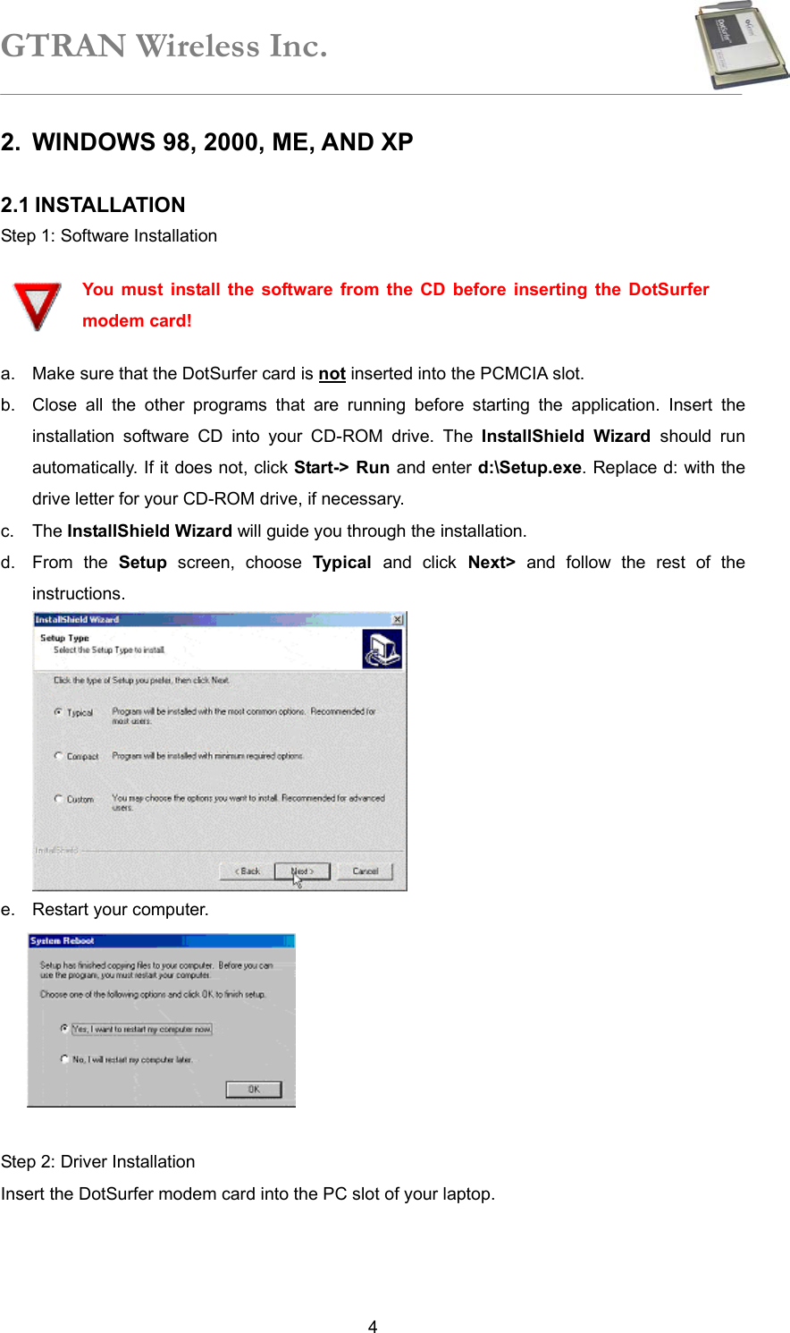 GTRAN Wireless Inc.   42.  WINDOWS 98, 2000, ME, AND XP  2.1 INSTALLATION Step 1: Software Installation  You must install the software from the CD before inserting the DotSurfer modem card! a.  Make sure that the DotSurfer card is not inserted into the PCMCIA slot. b.  Close all the other programs that are running before starting the application. Insert the installation software CD into your CD-ROM drive. The InstallShield Wizard should run automatically. If it does not, click Start-&gt; Run and enter d:\Setup.exe. Replace d: with the drive letter for your CD-ROM drive, if necessary. c. The InstallShield Wizard will guide you through the installation.   d. From the Setup screen, choose Typical  and click Next&gt; and follow the rest of the instructions.  e.  Restart your computer.   Step 2: Driver Installation Insert the DotSurfer modem card into the PC slot of your laptop.     