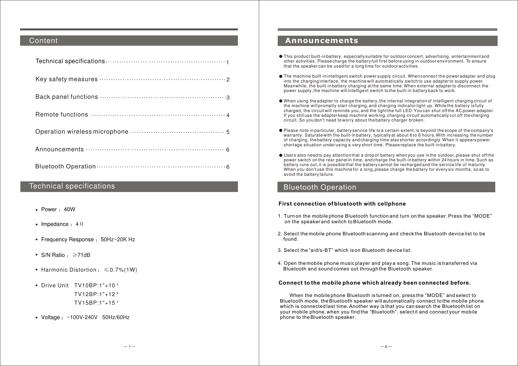 6Impedance  4Power 40WFrequency Response  50Hz~20K HzS/N Ratio  71dBHarmonic Distortion  0.7%(1W)Drive Unit TV10BP:1&quot;+10TV12BP:1&quot;+12TV15BP:1&quot;+15Voltage  ~100V-240V   50Hz/60Hz ContentTechnical specifications1Technical specificationsKey safety measures 25Operation wireless microphone6Announcements6Bluetooth OperationBack panel functions    3Remote functions    4AnnouncementsThis product built-in battery, especially suitable for outdoor concert, advertising, entertainment and other activities. Please charge the battery full first before using in outdoor environment. To ensure that the speaker can be used for a long time for outdoor activities.The machine built-in intelligent switch power supply circuit. When connect the power adapter and plug into the charging interface, the machine will automatically switch to use adapter to supply power. Meanwhile, the built-in battery charging at the same time. When external adapter to disconnect the power supply, the machine will intelligent switch to the built-in battery back to work. When using the adapter to charge the battery, the internal integration of intelligent charging circuit of the machine will promptly start charging, and charging indicator light up. While the battery is fully charged, the circuit will reminds you, and the light the full LED. You can shut off the AC power adapter. If you still use the adapter keep machine working, charging circuit automatically cut off the charging circuit. So you don&apos;t need to worry about the battery charger broken. Please note in particular, battery service life to a certain extent, is beyond the scope of the company&apos;s warranty. Saturate with the built-in battery, typically at about 6 to 8 hours. With increasing the number of charging, the battery capacity and charging time also shorter accordingly. When it appears power shortage situation under using a very short time. Please replace the built-in battery.Users also need to pay attention that a drop of battery when you use in the outdoor, please shut off the power switch on the rear panel in time, and charge the built-in battery within 24 hours in time. Such as battery runs out, it is possible that the battery cannot be recharged and the service life of maturity. When you don&apos;t use this machine for a long, please charge the battery for every six months, so as to avoid the battery failure.Bluetooth Operation2. Select the mobile phone Bluetooth scanning and check the Bluetooth device list to be     found. 3. Select the “a/d/s-BT” which is on Bluetooth device list.Connect to the mobile phone which already been connected before. First connection of bluetooth with cellphone1. Turn on the mobile phone Bluetooth function and turn on the speaker. Press the “MODE”     on the speaker and switch to Bluetooth mode. 4. Open the mobile phone music player and play a song. The music is transferred via     Bluetooth and sound comes out through the Bluetooth speaker.        When the mobile phone Bluetooth is turned on, press the “MODE” and select to Bluetooth mode, the Bluetooth speaker will automatically connect to the mobile phone which is connected last time. Another way is that you can search the Bluetooth list on your mobile phone, when you find the “Bluetooth”, select it and connect your mobile phone to the Bluetooth speaker.