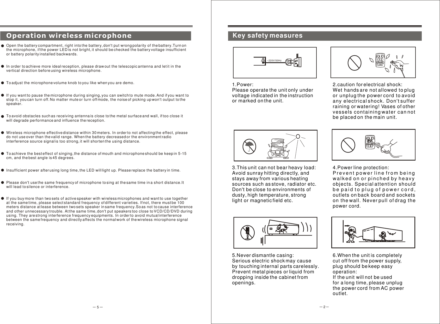 2~220V/50Hz1.Power: Please operate the unit only undervoltage indicated in the instruction or marked on the unit.2.caution for electrical shock:Wet hands are not allowed to plug or unplug the power cord to avoid any electrical shock. Don&apos;t suffer raining or watering! Vases of other vessels containing water can not be placed on the main unit.3.This unit can not bear heavy load:Avoid sunray hitting directly, and stays away from various heating sources such as stove, radiator etc. Don&apos;t be close to environments of dusty, high temperature, strong light or magnetic field etc.4.Power line protection:Prevent power line from being walked on or pinched by heavy objects. Special attention should be paid to plug of power cord, outlets on back board and socketson the wall. Never pull of drag the power cord.5.Never dismantle casing:Serious electric shock may cause by touching internal parts carelessly. Prevent metal pieces or liquid from dropping inside the cabinet from openings.6.When the unit is completely cut off from the power supply, plug should be keep easy operation:If the unit will not be used for a long time, please unplug the power cord from AC power outlet. 5Operation wireless microphoneOpen the battery compartment, right into the battery, don&apos;t put wrong polarity of the battery.Turn on the microphone, if the power LED is not bright, it should be checked the battery voltage insufficient or battery polarity installed backwards.In order to achieve more ideal reception, please draw out the telescopic antenna and let it in the vertical direction before using wireless microphone. To adjust the microphone volume knob to you like when you are demo.If you want to pause the microphone during singing, you can switch to mute mode. And if you want to stop it, you can turn off. No matter mute or turn off mode, the noise of picking up won&apos;t output to the speaker.To avoid obstacles such as receiving antenna is close to the metal surface and wall, if too close it will degrade performance and influence the reception.Wireless microphone effective distance within 30 meters. In order to not affecting the effect, please do not use over than the valid range. When the battery decreased or the environment radio interference source signal is too strong, it will shorten the using distance.To achieve the best effect of singing, the distance of mouth and microphone should be keep in 5-15 cm, and the best angle is 45 degrees.Insufficient power after using long time, the LED will light up. Please replace the battery in time.Please don&apos;t use the same frequency of microphone to sing at the same time in a short distance.It will lead to silence or interference.If you buy more than two sets of active speaker with wireless microphones and want to use together at the same time, please select standard frequency of different varieties. If not, there must be 100 meters distance at lease between two sets speaker in same frequency.So as not to cause interference and other unnecessary trouble. At the same time, don&apos;t put speakers too close to VCD/CD/DVD during using. They are strong interference frequency equipments. In order to avoid mutual interference between the same frequency and directly affects the normal work of the wireless microphone signal receiving.Key safety measures