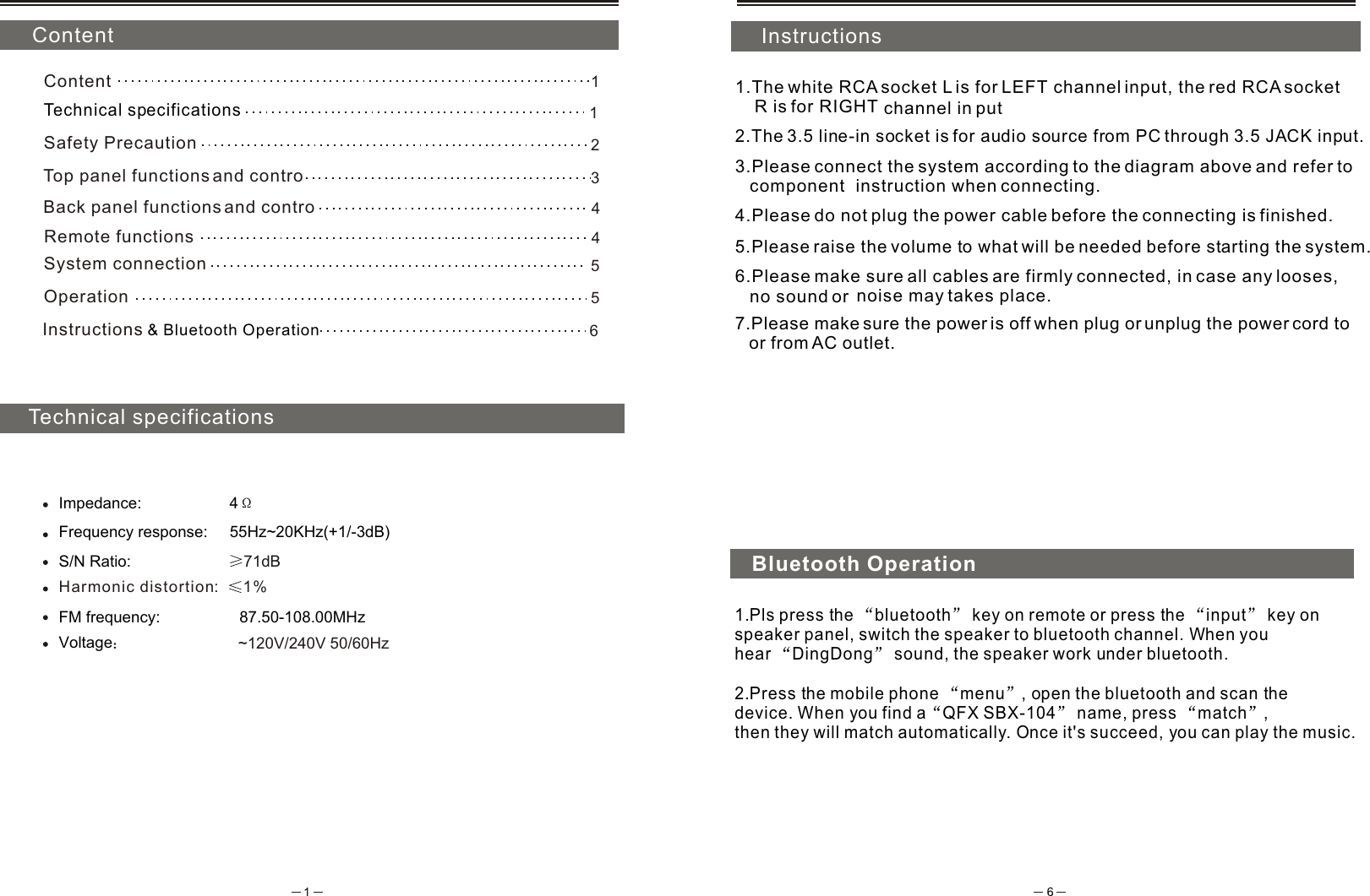  ContentTechnical specificationsInstructions1.The white RCA socket L is for LEFT channel input, the red RCA socket     R is for RIGHT  channel in put2.The 3.5 line-in socket is for audio source from PC through 3.5 JACK input.3.Please connect the system according to the diagram above and refer to    component  instruction when connecting.4.Please do not plug the power cable before the connecting is finished.5.Please raise the volume to what will be needed before starting the system.6.Please make sure all cables are firmly connected, in case any looses,    no sound or  noise may takes place.7.Please make sure the power is off when plug or unplug the power cord to    or from AC outlet.Impedance:                    4Frequency response:     55Hz~20KHz(+1/-3dB)S/N Ratio:                       71dBHarmonic distortion %:   1Voltage                     ~120V/240V 50/60Hz1Content1Technical specificationsSafety Precaution 25System connection5Operation6Instructions  &amp; Bluetooth Operation4Top panel functions and contro    3Remote functions   Back panel functions and contro    4Bluetooth Operation1.Pls press the  bluetooth  key on remote or press the  input  key on speaker panel, switch the speaker to bluetooth channel. When you hear  DingDong  sound, the speaker work under bluetooth. 2.Press the mobile phone  menu , open the bluetooth and scan the device. When you find a QFX SBX-104  name, press  match , then they will match automatically. Once it's succeed, you can play the music.FM frequency:                  87.50-108.00MHz