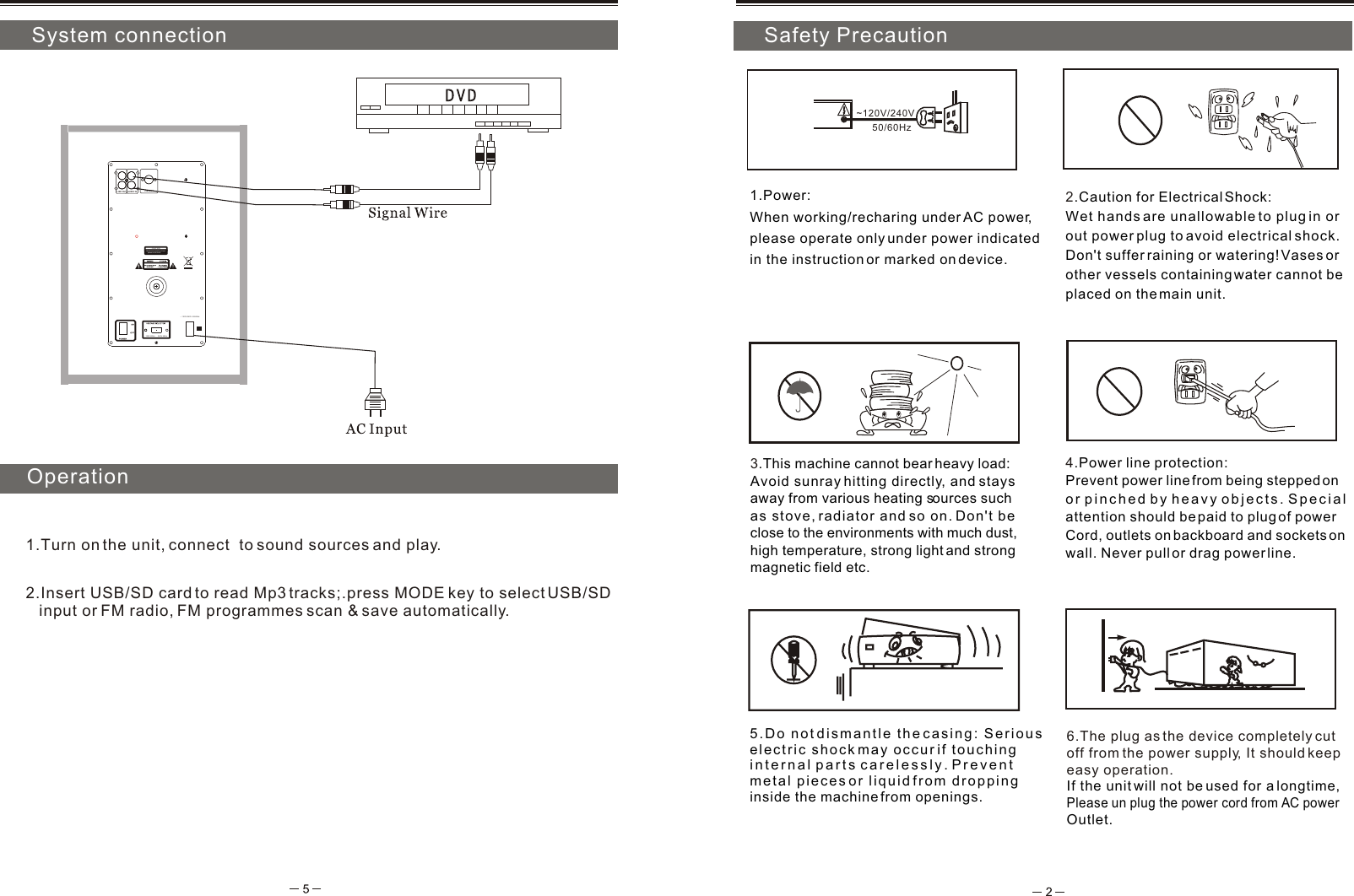 5.Do not dismantle the casing: Serious electric shock may occur if touching internal parts carelessly. Prevent metal pieces or liquid from droppinginside the machine from openings.4.Power line protection:Prevent power line from being stepped on or pinched by heavy objects. Special attention should be paid to plug of power Cord, outlets on backboard and sockets on wall. Never pull or drag power line. 3.This machine cannot bear heavy load:Avoid sunray hitting directly, and stays away from various heating sources such as stove, radiator and so on. Don't be close to the environments with much dust, high temperature, strong light and strong magnetic field etc. 2.Caution for Electrical Shock: Wet hands are unallowable to plug in or out power plug to avoid electrical shock.Don't suffer raining or watering! Vases or other vessels containing water cannot be placed on the main unit.1.Power: When working/recharing under AC power, please operate only under power indicated in the instruction or marked on device.~120V/240V6.The plug as the device completely cut off from the power supply, It should keepeasy operation.If the unit will not be used for a longtime, Please un plug the power cord from AC power Outlet. System connectionInstallation and play50/60HzOperation1.Turn on the unit, connect  to sound sources and play.       Safety Precaution2.Insert USB/SD card to read Mp3 tracks;.press MODE key to select USB/SD    input or FM radio, FM programmes scan &amp; save automatically. CAUTIONBackboard egressing of heat    please do not touchFM ANT 120V 60Hz  240V 50Hz~ 120V/240V  50/60HzAUDIO INLINE OUTLRLR