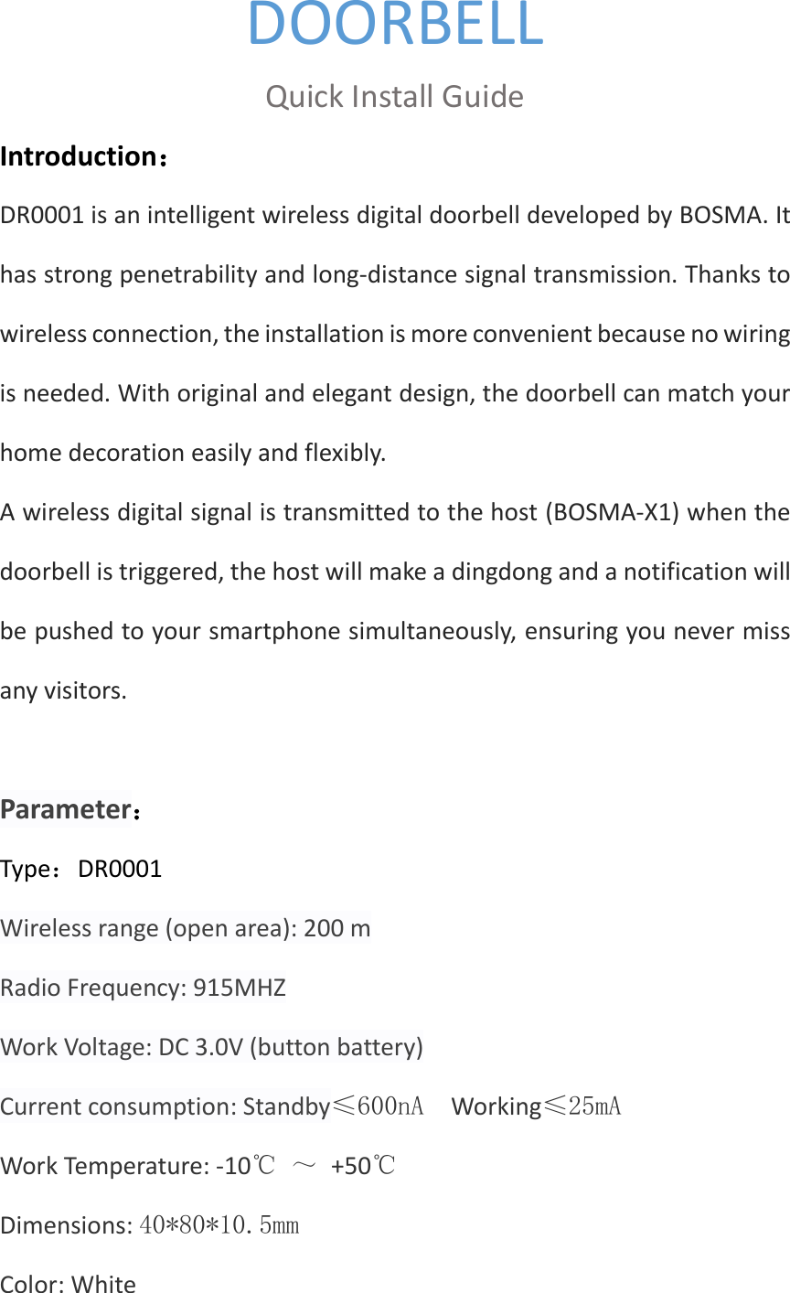 DOORBELL Quick Install Guide Introduction： DR0001 is an intelligent wireless digital doorbell developed by BOSMA. It has strong penetrability and long-distance signal transmission. Thanks to wireless connection, the installation is more convenient because no wiring is needed. With original and elegant design, the doorbell can match your home decoration easily and flexibly.   A wireless digital signal is transmitted to the host (BOSMA-X1) when the doorbell is triggered, the host will make a dingdong and a notification will be pushed to your smartphone simultaneously, ensuring you never miss any visitors.  Parameter： Type：DR0001 Wireless range (open area): 200 m Radio Frequency: 915MHZ Work Voltage: DC 3.0V (button battery) Current consumption: Standby≤600nA  Working≤25mA Work Temperature: -10℃ ～ +50℃ Dimensions: 40*80*10.5mm Color: White 