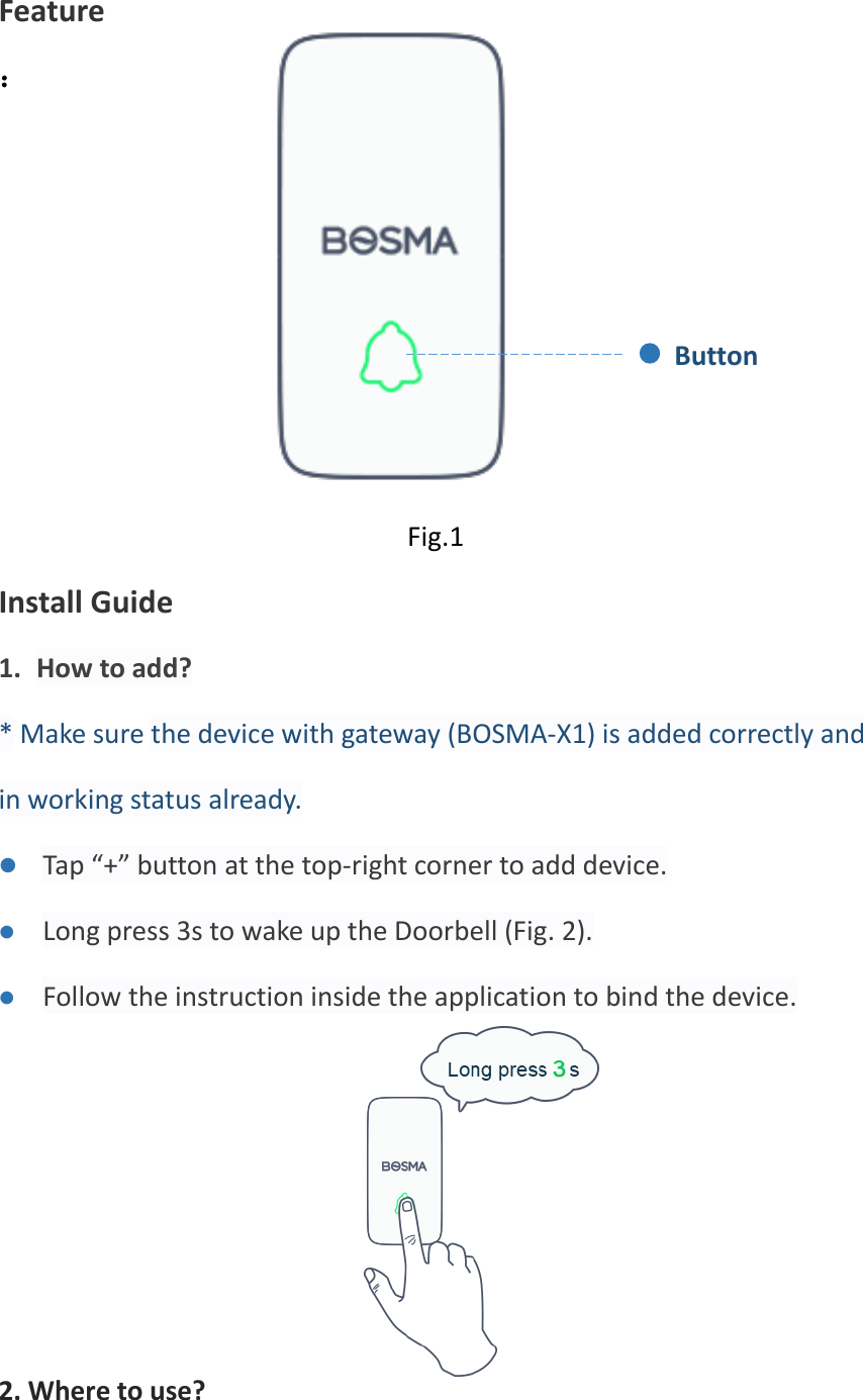  Feature ：       Fig.1 Install Guide 1. How to add? * Make sure the device with gateway (BOSMA-X1) is added correctly and in working status already. ⚫ Tap “+” button at the top-right corner to add device. ⚫ Long press 3s to wake up the Doorbell (Fig. 2). ⚫ Follow the instruction inside the application to bind the device.     Fig.2 2. Where to use? Button 