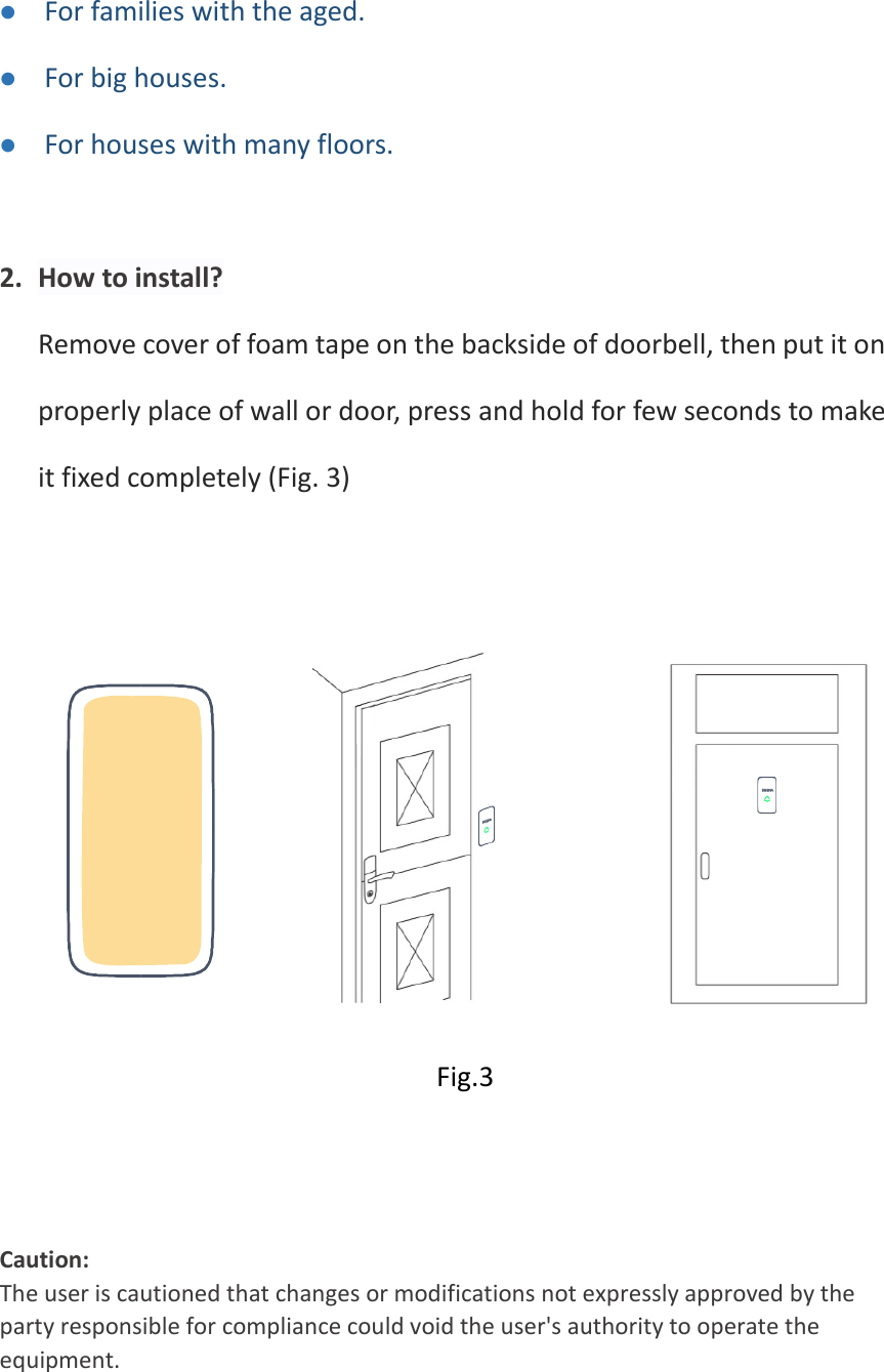 ⚫ For families with the aged.   ⚫ For big houses. ⚫ For houses with many floors.  2. How to install? Remove cover of foam tape on the backside of doorbell, then put it on properly place of wall or door, press and hold for few seconds to make it fixed completely (Fig. 3)         Fig.3   Caution:  The user is cautioned that changes or modifications not expressly approved by the party responsible for compliance could void the user&apos;s authority to operate the equipment.   