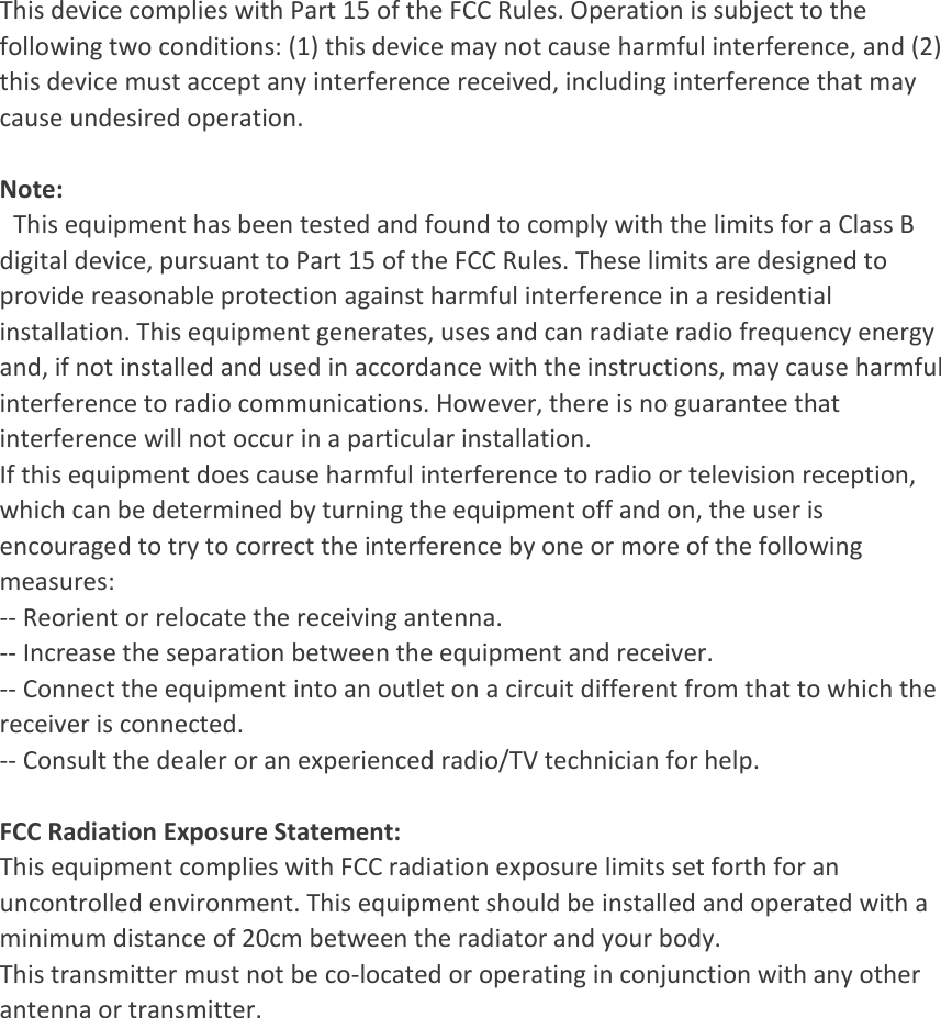 This device complies with Part 15 of the FCC Rules. Operation is subject to the following two conditions: (1) this device may not cause harmful interference, and (2) this device must accept any interference received, including interference that may cause undesired operation.   Note:   This equipment has been tested and found to comply with the limits for a Class B digital device, pursuant to Part 15 of the FCC Rules. These limits are designed to provide reasonable protection against harmful interference in a residential installation. This equipment generates, uses and can radiate radio frequency energy and, if not installed and used in accordance with the instructions, may cause harmful interference to radio communications. However, there is no guarantee that interference will not occur in a particular installation. If this equipment does cause harmful interference to radio or television reception, which can be determined by turning the equipment off and on, the user is encouraged to try to correct the interference by one or more of the following measures: -- Reorient or relocate the receiving antenna. -- Increase the separation between the equipment and receiver. -- Connect the equipment into an outlet on a circuit different from that to which the receiver is connected. -- Consult the dealer or an experienced radio/TV technician for help.   FCC Radiation Exposure Statement: This equipment complies with FCC radiation exposure limits set forth for an uncontrolled environment. This equipment should be installed and operated with a minimum distance of 20cm between the radiator and your body. This transmitter must not be co-located or operating in conjunction with any other antenna or transmitter.     