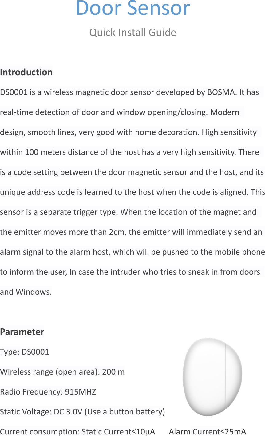 Door Sensor  Quick Install Guide  Introduction DS0001 is a wireless magnetic door sensor developed by BOSMA. It has real-time detection of door and window opening/closing. Modern design, smooth lines, very good with home decoration. High sensitivity within 100 meters distance of the host has a very high sensitivity. There is a code setting between the door magnetic sensor and the host, and its unique address code is learned to the host when the code is aligned. This sensor is a separate trigger type. When the location of the magnet and the emitter moves more than 2cm, the emitter will immediately send an alarm signal to the alarm host, which will be pushed to the mobile phone to inform the user, In case the intruder who tries to sneak in from doors and Windows.  Parameter Type: DS0001 Wireless range (open area): 200 m Radio Frequency: 915MHZ Static Voltage: DC 3.0V (Use a button battery) Current consumption: Static Current≤10μA    Alarm Current≤25mA 