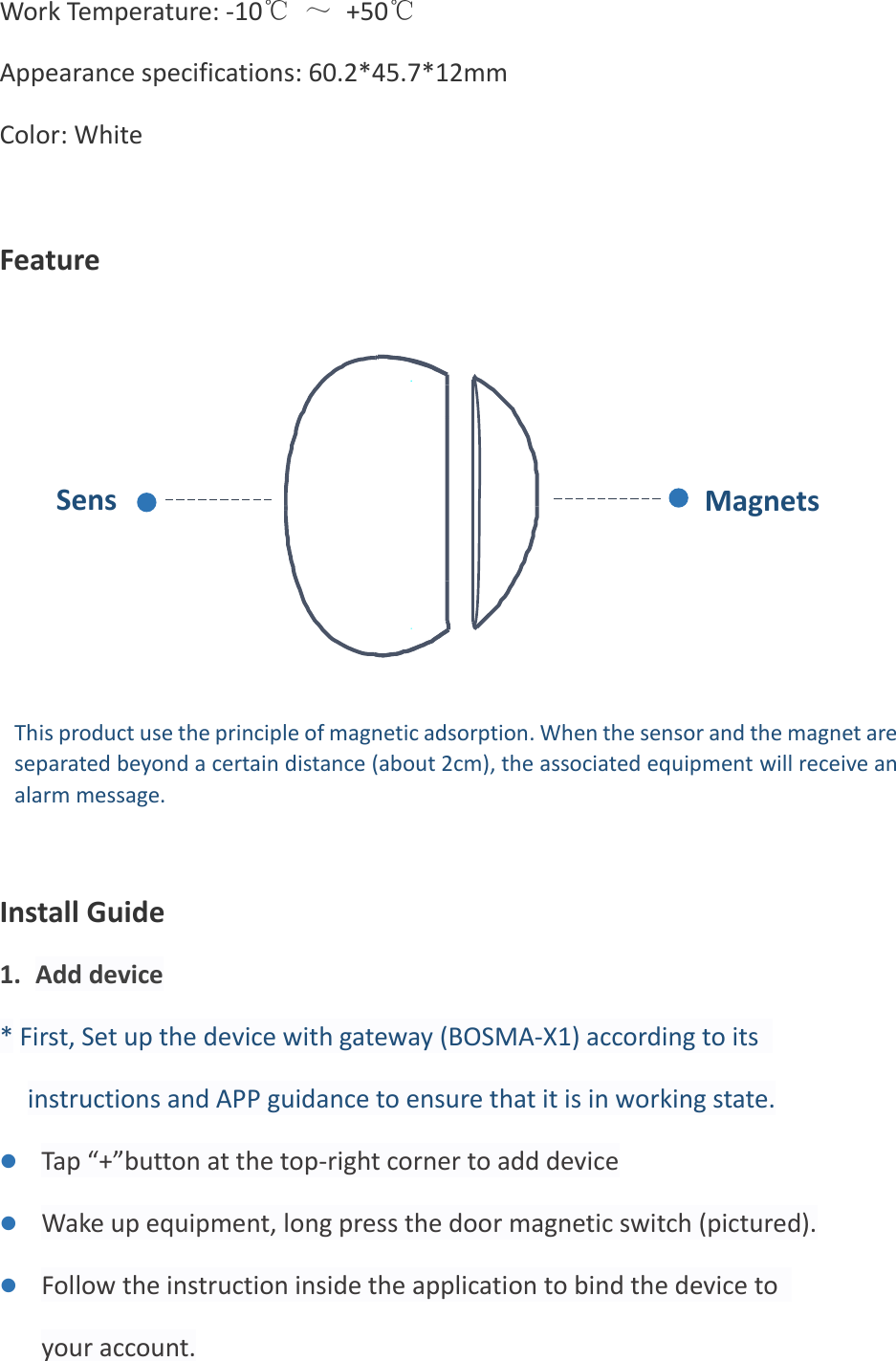 Work Temperature: -10℃ ～ +50℃ Appearance specifications: 60.2*45.7*12mm Color: White  Feature             Install Guide 1. Add device * First, Set up the device with gateway (BOSMA-X1) according to its instructions and APP guidance to ensure that it is in working state. ⚫ Tap “+”button at the top-right corner to add device ⚫ Wake up equipment, long press the door magnetic switch (pictured). ⚫ Follow the instruction inside the application to bind the device to your account. Sensor Magnets This product use the principle of magnetic adsorption. When the sensor and the magnet are separated beyond a certain distance (about 2cm), the associated equipment will receive an alarm message. 