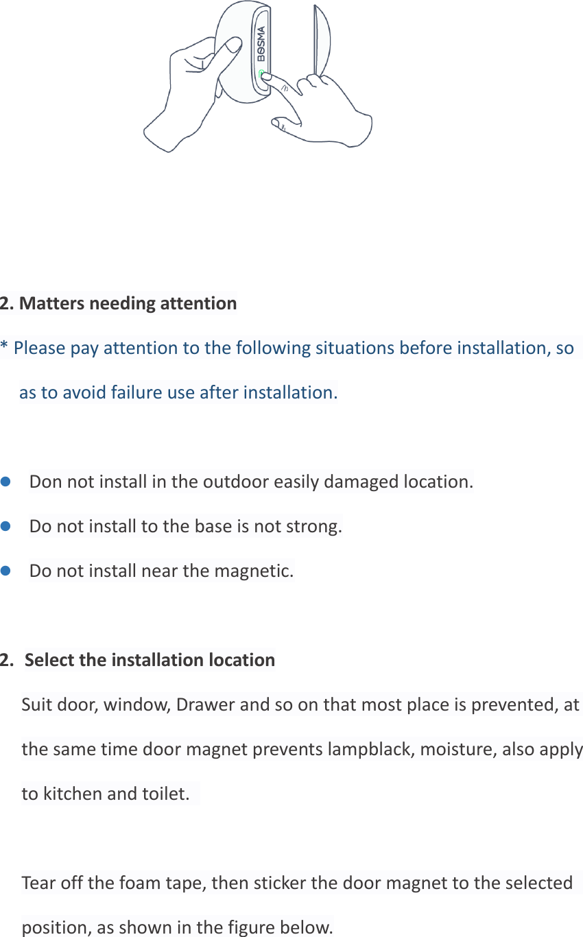       2. Matters needing attention * Please pay attention to the following situations before installation, so as to avoid failure use after installation.  ⚫ Don not install in the outdoor easily damaged location. ⚫ Do not install to the base is not strong. ⚫ Do not install near the magnetic.  2. Select the installation location Suit door, window, Drawer and so on that most place is prevented, at the same time door magnet prevents lampblack, moisture, also apply to kitchen and toilet.    Tear off the foam tape, then sticker the door magnet to the selected position, as shown in the figure below.  