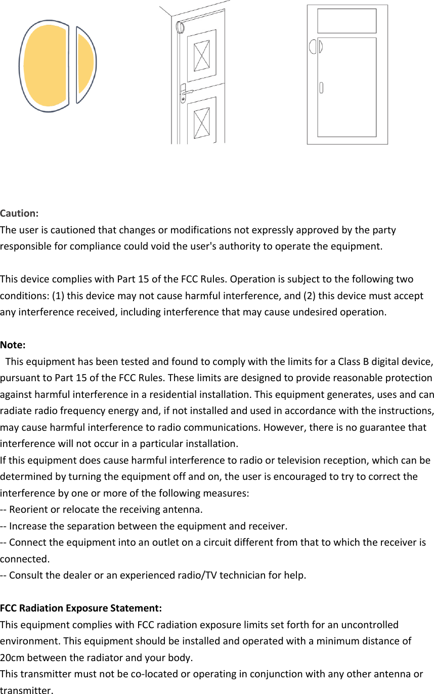        Caution:  The user is cautioned that changes or modifications not expressly approved by the party responsible for compliance could void the user&apos;s authority to operate the equipment.   This device complies with Part 15 of the FCC Rules. Operation is subject to the following two conditions: (1) this device may not cause harmful interference, and (2) this device must accept any interference received, including interference that may cause undesired operation.   Note:   This equipment has been tested and found to comply with the limits for a Class B digital device, pursuant to Part 15 of the FCC Rules. These limits are designed to provide reasonable protection against harmful interference in a residential installation. This equipment generates, uses and can radiate radio frequency energy and, if not installed and used in accordance with the instructions, may cause harmful interference to radio communications. However, there is no guarantee that interference will not occur in a particular installation. If this equipment does cause harmful interference to radio or television reception, which can be determined by turning the equipment off and on, the user is encouraged to try to correct the interference by one or more of the following measures: -- Reorient or relocate the receiving antenna. -- Increase the separation between the equipment and receiver. -- Connect the equipment into an outlet on a circuit different from that to which the receiver is connected. -- Consult the dealer or an experienced radio/TV technician for help.   FCC Radiation Exposure Statement: This equipment complies with FCC radiation exposure limits set forth for an uncontrolled environment. This equipment should be installed and operated with a minimum distance of 20cm between the radiator and your body. This transmitter must not be co-located or operating in conjunction with any other antenna or transmitter.    
