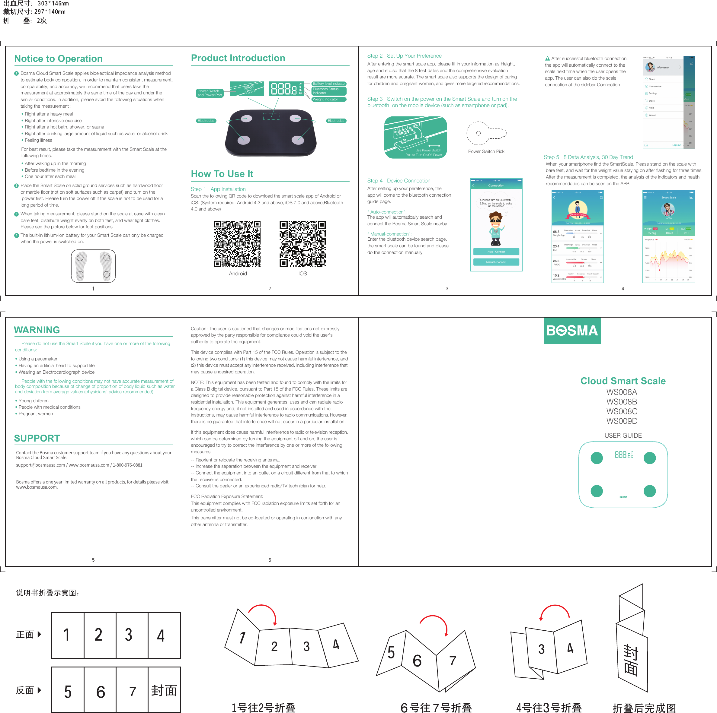 After setting up your pereference, the app will come to the bluetooth connection guide page.“ Auto-connection”: The app will automatically search and connect the Bosma Smart Scale nearby.“ Manual-connection”: Enter the bluetooth device search page, the smart scale can be found and please do the connection manually. Step 1   App Installation123When taking measurement, please stand on the scale at ease with clean bare feet, distribute weight evenly on both feet, and wear light clothes. Please see the picture below for foot positions.Place the Smart Scale on solid ground services such as hardwood floor or marble floor (not on soft surfaces such as carpet) and turn on the power first. Please turn the power off if the scale is not to be used for a long period of time.• Right after a heavy meal                              • Right after intensive exercise• Right after a hot bath, shower, or sauna   • Right after drinking large amount of liquid such as water or alcohol drink   • Feeling illnessFor best result, please take the measurement with the Smart Scale at the following times:• After waking up in the morning                 • Before bedtime in the evening• One hour after each mealThe built-in lithium-ion battery for your Smart Scale can only be charged when the power is switched on.Bosma Cloud Smart Scale applies bioelectrical impedance analysis method to estimate body composition. In order to maintain consistent measurement, comparability, and accuracy, we recommend that users take the measurement at approximately the same time of the day and under the similar conditions. In addition, please avoid the following situations when taking the measurement :6Use Power Switch Pick to Turn On/Off Power Power Switch Pick Step 3   Switch on the power on the Smart Scale and turn on the bluetooth  on the mobile device (such as smartphone or pad).After entering the smart scale app, please fill in your information as Height, age and etc.so that the 8 test datas and the comprehensive evaluation result are more acurate. The smart scale also supports the design of caring for children and pregnant women, and gives more targeted recommendations.Step 2   Set Up Your PreferenceHow To Use It2Step 4   Device Connection431Product IntroductionPower Switch and Power PortCloud Smart ScaleUSER GUIDEWS008A WS008B WS008C WS009DNotice to OperationScan the following QR code to download the smart scale app of Android or iOS. (System required: Android 4.3 and above, iOS 7.0 and above,Bluetooth 4.0 and above)Electrodes ElectrodesBattery level indicatorWeight IndicatorBluetooth Status IndicatorStep 5   8 Data Analysis, 30 Day TrendWhen your smartphone find the SmartScale, Please stand on the scale with bare feet, and wait for the weight value staying on after flashing for three times. After the measurement is completed, the analysis of the indicators and health recommendatios can be seen on the APP.4     After successful bluetooth connection, the app will automatically connect to the scale next time when the user opens the app. The user can also do the scale connection at the sidebar Connection.IOS Android5WARNINGSUPPORT     Please do not use the Smart Scale if you have one or more of the following conditions:• Using a pacemaker• Having an artificial heart to support life• Wearing an Electrocardiograph device     People with the following conditions may not have accurate measurement of body composition because of change of proportion of body liquid such as water and deviation from average values (physicians’ advice recommended):• Young children• People with medical conditions• Pregnant womenBosma oﬀers a one year limited warranty on all products, for details please visit www.bosmausa.com.Contact the Bosma customer support team if you have any questions about your Bosma Cloud Smart Scale.support@bosmausa.com / www.bosmausa.com / 1-800-976-0881Caution: The user is cautioned that changes or modifications not expressly approved by the party responsible for compliance could void the user&apos;s authority to operate the equipment.This device complies with Part 15 of the FCC Rules. Operation is subject to the following two conditions: (1) this device may not cause harmful interference, and (2) this device must accept any interference received, including interference that may cause undesired operation.NOTE: This equipment has been tested and found to comply with the limits for a Class B digital device, pursuant to Part 15 of the FCC Rules. These limits are designed to provide reasonable protection against harmful interference in a residential installation. This equipment generates, uses and can radiate radio frequency energy and, if not installed and used in accordance with the instructions, may cause harmful interference to radio communications. However, there is no guarantee that interference will not occur in a particular installation.If this equipment does cause harmful interference to radio or television reception, which can be determined by turning the equipment off and on, the user is encouraged to try to correct the interference by one or more of the following measures:-- Reorient or relocate the receiving antenna.-- Increase the separation between the equipment and receiver.-- Connect the equipment into an outlet on a circuit different from that to which the receiver is connected.-- Consult the dealer or an experienced radio/TV technician for help.FCC Radiation Exposure Statement:This equipment complies with FCC radiation exposure limits set forth for an uncontrolled environment.This transmitter must not be co-located or operating in conjunction with any other antenna or transmitter.