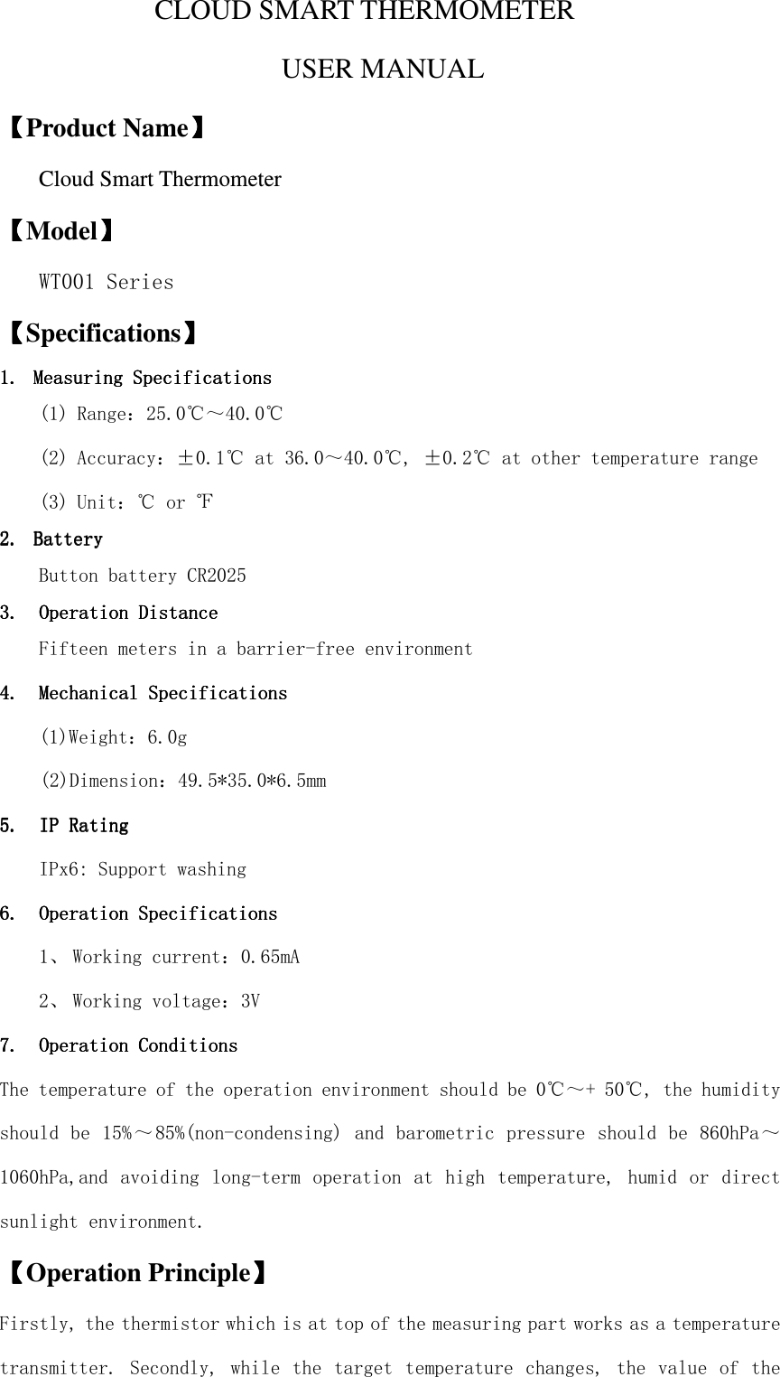  CLOUD SMART THERMOMETER USER MANUAL   【【【【Product Name】】】】 Cloud Smart Thermometer 【【【【Model】】】】 WT001 Series 【【【【Specifications】】】】 1.1.1.1. Measuring Measuring Measuring Measuring SSSSpecificationspecificationspecificationspecifications    (1) Range：25.0℃～40.0℃ (2) Accuracy：±0.1℃ at 36.0～40.0℃, ±0.2℃ at other temperature range (3) Unit：℃ or ℉ 2.2.2.2. BatteryBatteryBatteryBattery    Button battery CR2025 3.3.3.3. Operation Operation Operation Operation DistanceDistanceDistanceDistance    Fifteen meters in a barrier-free environment  4.4.4.4. MMMMechanicalechanicalechanicalechanical    SSSSpecificationspecificationspecificationspecifications    (1)Weight：6.0g (2)Dimension：49.5*35.0*6.5mm 5.5.5.5. IP RatingIP RatingIP RatingIP Rating    IPx6: Support washing    6.6.6.6. Operation SpecificationsOperation SpecificationsOperation SpecificationsOperation Specifications    1、 Working current：0.65mA 2、 Working voltage：3V 7.7.7.7. Operation ConditOperation ConditOperation ConditOperation Conditionsionsionsions    The temperature of the operation environment should be 0℃～+ 50℃, the humidity should be 15%～85%(non-condensing) and barometric pressure should be 860hPa～1060hPa,and avoiding long-term operation at high  temperature, humid or direct sunlight environment.  【【【【Operation Principle】】】】 Firstly, the thermistor which is at top of the measuring part works as a temperature transmitter. Secondly, while the target temperature changes, the value of the 