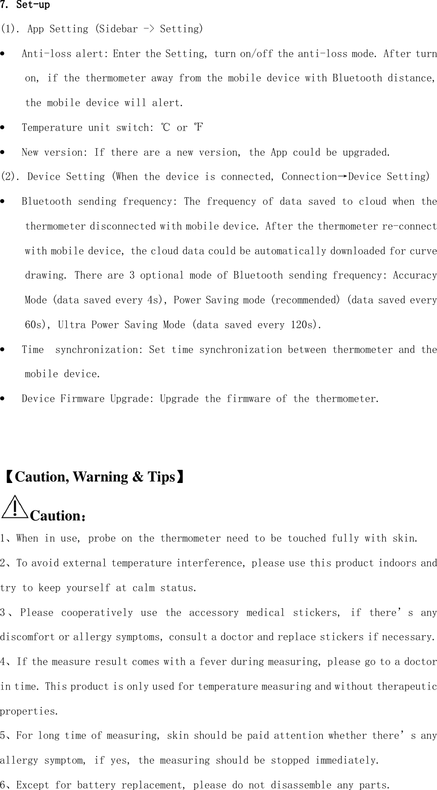  7. 7. 7. 7. SetSetSetSet----upupupup    (1). App Setting (Sidebar -&gt; Setting) • Anti-loss alert: Enter the Setting, turn on/off the anti-loss mode. After turn on, if the thermometer away from the mobile device with Bluetooth distance, the mobile device will alert. • Temperature unit switch: ℃ or ℉ • New version: If there are a new version, the App could be upgraded. (2). Device Setting (When the device is connected, Connection→Device Setting) • Bluetooth sending frequency: The frequency of data saved to cloud when the thermometer disconnected with mobile device. After the thermometer re-connect with mobile device, the cloud data could be automatically downloaded for curve drawing. There are 3 optional mode of Bluetooth sending frequency: Accuracy Mode (data saved every 4s), Power Saving mode (recommended) (data saved every 60s), Ultra Power Saving Mode (data saved every 120s). • Time  synchronization: Set time synchronization between thermometer and the mobile device. • Device Firmware Upgrade: Upgrade the firmware of the thermometer.    【【【【Caution, Warning &amp; Tips】】】】 Caution：：：： 1、When in use, probe on the thermometer need to be touched fully with skin. 2、To avoid external temperature interference, please use this product indoors and try to keep yourself at calm status. 3 、 Please  cooperatively  use  the  accessory  medical  stickers,  if  there’s  any discomfort or allergy symptoms, consult a doctor and replace stickers if necessary. 4、If the measure result comes with a fever during measuring, please go to a doctor in time. This product is only used for temperature measuring and without therapeutic properties. 5、For long time of measuring, skin should be paid attention whether there’s any allergy symptom, if yes, the measuring should be stopped immediately. 6、Except for battery replacement, please do not disassemble any parts. 