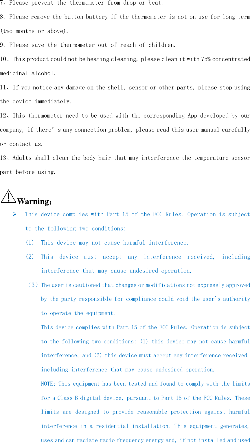  7、Please prevent the thermometer from drop or beat. 8、Please remove the button battery if the thermometer is not on use for long term (two months or above). 9、Please save the thermometer out of reach of children. 10、This product could not be heating cleaning, please clean it with 75% concentrated medicinal alcohol. 11、If you notice any damage on the shell, sensor or other parts, please stop using the device immediately. 12、This thermometer need to be used with the corresponding App developed by our company, if there’s any connection problem, please read this user manual carefully or contact us. 13、Adults shall clean the body hair that may interference the temperature sensor part before using.  Warning：：：：  This device complies with Part 15 of the FCC Rules. Operation is subject to the following two conditions:  (1)  This device may not cause harmful interference. (2)  This  device  must  accept  any  interference  received,  including interference that may cause undesired operation. （3）The user is cautioned that changes or modifications not expressly approved by the party responsible for compliance could void the user&apos;s authority to operate the equipment. This device complies with Part 15 of the FCC Rules. Operation is subject to the following two conditions: (1) this device may not cause harmful interference, and (2) this device must accept any interference received, including interference that may cause undesired operation. NOTE: This equipment has been tested and found to comply with the limits for a Class B digital device, pursuant to Part 15 of the FCC Rules. These limits are designed to provide reasonable protection against harmful interference in a residential installation. This equipment generates, uses and can radiate radio frequency energy and, if not installed and used 